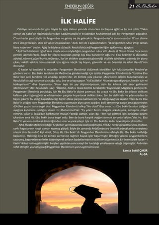 Ekim-Kasım-Aralık
2014
Cahiliye zamanında bir gün büyük bir ağaç dalının yanında otururken dal başına eğilir ve bir ses işitilir:“Yakın
zaman da Kabe'de Haşimoğulların'dan Abdülmuttalib'in evladından Muhammed adlı bir Peygamber çıkacaktır.
O'nun kadar şanı büyük bir Peygamber ne gelmiş ne de gelecektir. Peygamberler'in sonuncusudur. O'nun dinine
önce sen gireceksin, O'na en yakın sen olacaksın.” dedi. Ben de o ağaca hitaben: ”O peygamber zuhur ettiği zaman
banahaberver“dedim.Ağaçileböylecesözleştik.Resulullah(sav)Peygamberliğiniaçıklayınca,ağaçtan:
“-Ey Ebu Kuhafe'nin oğlu! Sana müjde olsun söylediğim peygamber zuhur etti. Acele et O'nun dinine önce senin
girmen lazımdır.”dedi. Böyle bir olayın başından geçtiği kişi Ebu Kuhafe'nin oğlu Hz. Ebu Bekir'dir. O dürüstlük
abidesi, cömert, güzel huylu, mütevazı, Kur'an ahlakını yaşamada gösterdiği titizlikle sahabeler arasında ön plana
çıkan, vakitli vakitsiz konuşmamak için ağzına küçük taş koyan, güvenilir ve en önemlisi de Allah Resulü'nün
dostudur.
O kadar iyi dostlardı ki müşrikler Peygamber Efendimizi öldürmek istedikleri için Müslümanları Medine'ye
gönderir ve Hz. Ebu Bekir kendisini de Medine'ye göndermediği için üzülür. Peygamber Efendimiz de “Üzülme Ebu
Bekir ben seni kendime yol arkadaşı seçtim.”der. Ve birlikte yola çıkarlar. Müşriklerin izlerini bulamamaları ve
Resulullah'ı (sav) korumak için sağa, sola, öne ve arkaya geçer. ”Ya Ebu Bekir! Niçin ıstırap çekiyorsun, kendin için mi
korkuyorsun?” diye buyurunca: “Hayır öyle bir şey düşünmüyorum, sizin bir kılınıza bile zarar gelmesini
istemiyorum” der. Resulullah (sav): “Üzülme, Allah-ü Teala bizimle beraberdir.”buyurdular. Mağaraya gelmişlerdi.
Peygamber Efendimiz yorulduğu için Hz Ebu Bekir'in dizine yatmıştır. Bu sırada Hz Ebu Bekir bir yılanın delikten
kafasını çıkarttığını görür ve elbisesinden parçalar kopartarak delikleri tıkar. Son bir delik kalır ve yılan oradan da
başını çıkartır bu deliği kapatabileceği hiçbir elbise parçası kalmamıştır. Ve deliği ayağıyla kapatır. Yılan da Hz Ebu
Bekir'in ayağını ısırır Peygamber Efendimiz uyanmasın diye canın acıdığını belli etmemeye çalışır ama gözlerinden
dökülen yaşlar buna engel olur. Peygamber Efendimiz kalkıp:“Ne oldu?”diye sorar. Hz Ebu Bekir'de yılan deliğini
ayağıyla kapatınca ısırdığını söyler. Hz Muhammed'de: “Ey yılan! Benim mağara arkadaşıma, sırdaşıma eziyet
etmeye, Allah-ü Teâlâ'dan korkmuyor musun?”dediği zaman, yılan da: “Ben sizi görmek için defalarca başımı
çıkarttım ama Hz. Ebu Bekir buna engel oldu. Ben de buna karşılık ayağını ısırmak zorunda kaldım.”der. Hz. Ebu
Bekir'inyarasınamübarektükürüğündensürerveyaraiyileşir.İşteHz.EbuBekirbukadariyivedüşüncelidosttur.
ArtıkMekke,MedinevediğerArabistanyarımadasındaıssızlıkçökmüştü.Yıl632,herkessessizhüzünlü,mutsuz,
sanki hayatlarının hayat damarı kopmuş gibiydi. Böyle bir zamanda Müslümanlara önderlik edecek onlara yardımcı
olacak birisi lazımdı O kişi kimdi, O kişi Hz. Ebu Bekir' di. Peygamber Efendimizin vefatıyla Hz. Ebu Bekir halifeliğe
başlamıştı. Halifeliği kısa bir zaman sürmesine rağmen büyük işler başarmıştır. Örneğin yalancı peygamberlerle
savaşmış, bazı yerlere seferlerdüzenleyerek onların ibadetlerindekieksiklikleridüzeltmiştir. En önemliside Kuran – ı
Kerim'i kitap haline getirmiştir. Bu işleri yaptıktan sonra ateşli bir hastalığa yakalanarak yatağa düşmüştür. Ardından
vefatetmiştir.VasiyetigereğiPeygamberEfendimizinyanınagömülmüştür.
Lamia Betül ÇAKIR
AL-9A
İLK HALİFE
Hz.EbuBekir21Kasım-Aralık-Ocak
2015
 