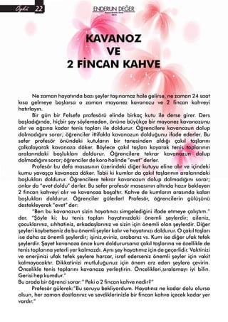 Ne zaman hayatında bazı şeyler taşınamaz hale gelirse, ne zaman 24 saat
kısa gelmeye başlarsa o zaman mayonez kavanozu ve 2 fincan kahveyi
hatırlayın.
Bir gün bir Felsefe profesörü elinde birkaç kutu ile derse girer. Ders
başladığında, hiçbir şey söylemeden, önüne büyükçe bir mayonez kavanozunu
alır ve ağzına kadar tenis topları ile doldurur. Öğrencilere kavanozun dolup
dolmadığını sorar; öğrenciler ittifakla kavanozun dolduğunu ifade ederler. Bu
sefer profesör önündeki kutuların bir tanesinden aldığı çakıl taşlarını
çalkalayarak kavanoza döker. Böylece çakıl taşları kayarak tenis toplarının
aralarındaki boşlukları doldurur. Öğrencilere tekrar kavanozun dolup
dolmadığını sorar; öğrenciler de koro halinde “evet” derler.
Profesör bu defa masasının üzerindeki diğer kutuyu eline alır ve içindeki
kumu yavaşça kavanoza döker. Tabii ki kumlar da çakıl taşlarının aralarındaki
boşlukları doldurur. Öğrencilere tekrar kavanozun dolup dolmadığını sorar;
onlar da “evet doldu” derler. Bu sefer profesör masasının altında hazır bekleyen
2 fincan kahveyi alır ve kavanoza boşaltır. Kahve de kumların arasında kalan
boşlukları doldurur. Öğrenciler gülerler! Profesör, öğrencilerin gülüşünü
destekleyerek “evet” der:
“Ben bu kavanozun sizin hayatınızı simgelediğini ifade etmeye çalıştım.”
der. “Şöyle ki; bu tenis topları hayatınızdaki önemli şeylerdir; aileniz,
çocuklarınız, sıhhatiniz, arkadaşlarınız ve sizin için önemli olan şeylerdir. Diğer
şeyleri kaybetseniz de bu önemli şeyler kalır ve hayatınızı doldurur. O çakıl taşları
ise daha az önemli şeylerdir; işiniz,eviniz, arabanız vs. Kum ise diğer ufak tefek
şeylerdir. Şayet kavanoza önce kum doldurursanız çakıl taşlarına ve özellikle de
tenis toplarına yeterli yer kalmazdı. Aynı şey hayatımız için de geçerlidir. Vaktinizi
ve enerjinizi ufak tefek şeylere harcar, israf ederseniz önemli şeyler için vakit
kalmayacaktır. Dikkatinizi mutluluğunuz için önem arz eden şeylere çevirin.
Öncelikle tenis toplarını kavanoza yerleştirin. Öncelikleri,sıralamayı iyi bilin.
Gerisi hep kumdur.”
Bu arada bir öğrenci sorar:” Peki o 2 fincan kahve nedir?”
Profesör gülerek:”Bu soruyu bekliyordum. Hayatınız ne kadar dolu olursa
olsun, her zaman dostlarınız ve sevdiklerinizle bir fincan kahve içecek kadar yer
vardır.”
KAVANOZ
VE
2 FİNCAN KAHVE
Kasım-Aralık-Ocak
2015
Öykü 22
 