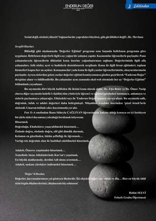 3
Sesinideğil,sözünü yükselt!Yağmurlardıryapraklarıbüyüten, gök gürültülerideğil!..Hz.Mevlana
SevgiliOkurlar;
Bilindiği gibi okulumuzda 'Değerler Eğitimi' programı sene başında belirlenen programa göre
uygulanır. Belirlenen değerlerle ilgili o ay yoğun bir çalışma yapılır. Kazanımlar öğrencilerle paylaşılır. Pano
çalışmalarıyla öğrencilerin dikkatini konu üzerine yoğunlaştırması sağlanır. Değerlerimizle ilgili afiş
çalışmaları, özlü sözler, ayet ve hadislerle desteklenerek sergilenir. Konu ile ilgili fırsat eğitimleri, toplum
hizmetleri kapısı her an açıktır. Konuşmacılar yada konu ile ilgili yazılar öğrencilerimizle, okuyucularımızla
paylaşılır.Ayrıca sizlerden gelen yazılar değerler eğitimi komisyonunca gözden geçirilerek “Enderun Değer”
dergisine alınır ve ödüllendirilir. Bu çalışmalar aynı zamanda okul web sitemizde her ay “Değerler Eğitimi”
bölümünde yayınlanır.
Bu sayımızda dört büyük halifeden ilk ikisini konu olarak aldık: Hz. Ebu Bekir ve Hz. Ömer. Nasip
olursa diğer sayımızla hulefâ-î râşidini tüm yönleriyle öğrenci ve eğitimci gözünden tanıtmaya, anlamaya ve
sizlerle paylaşmaya çalışacağız. Elinizdeki sayı ile 'Enderun Değer' onuncu sayıya ulaştı. Bu sayımızla sıdk,
doğruluk, infak ve adalet değerleri daha belirginleşti. Müşahhas örnekler üzerinden 'güzel örnek'lerle
süslendi. Umarımistifadeeder,hayatımızdayeralır.
Fen 11-A sınıfından Rana Süheyla ÇAĞLIYAN öğrencimizin kaleme aldığı konuyu en iyi özetleyen
birşiirlesizleridoyumsuz yolculuğabırakmak istiyorum.
Hissetmek
Doğruluğu, Ebubekirce yaşayabilmekti hissetmek…
Özünde doğru, sözünde doğru, elif gibi dimdik durmak,
Kelamın en güzelinden, bütün şeffaflığı ile öğrenmek…
Varlığı tek doğruluk olan ile hasbihal edebilmekti hissetmek…
Adaleti, Ömerce yaşatmaktı hissetmek…
Temelinde iman, hükümlerinde Kur'an'ı yaşatmak,
En büyük mahkemede, derdini Adl olana arzetmek…
Adaleti, suskun yüreklere indirmekti hissetmek…
'Değer'liDostlar,
Değerler, davranışlarımıza yol gösteren ilkelerdir. İki objektif değer var: ahlak ve din… Bize en büyük ödül
sizinözgün düşünceleriniz;düşünceniz hiçsolmasın!
Halim SELVİ
Felsefe Grubu Öğretmeni
Kasım-Aralık-Ocak
2015
3 Editörden
 