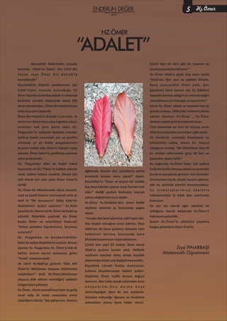 HZ.ÖMER
“ADALET”
Rasulallah Rabb’inden niyazda
bulundu. “Allah'ım İslam'ı Ebu Cehil Bin
Hişam veya Ömer Bin Hattab'la
kuvvetlendir.”
Rasulallah'ın İslam'la şereflenmesi için
Rabb’inden niyazda bulunduğu iki
Ömer'denEbuCehilRasulallah'ınmübarek
bedenini ortadan kaldıracak olana 100
devevaatederken,ÖmerBinHattabbuişe
talipolupyolaçıkıyordu.
Ömer Bin Hattab'ın önünde 2 yol vardı. Ya
atalarının dinine karşı çıkıp tağutları yıkan,
insanları hak dine davet eden Hz.
Peygamber'in mübarek bedenini ortadan
kaldırıp kavmi arasındaki şan ve şerefini
artıracak ya da Rabbi peygamberinin
duasına icabet edip Ömer'e hidayet nasip
edecek; Ömer İslam'la şereflenip cennete
adınıyazdıracaktı.
Hz. Peygamber diler de Rabbi kabul
buyurmaz mı hiç? Ömer'in kalbine sekinet
verdi, kalbini İslama ısındırdı. Ölmek için
zelil olmak için yola çıkan Ömer İslam'la
dirildi.
Hz. Ömer 40. Müslümandı. Gücü, kuvveti,
izzet ve şerefi İslam'ın emrindeydi artık ve
dedi ki “Ne duruyoruz? Gidip Kabe'de
ibadetimizi açıkça yapalım.” Hz.Nebi
yanındaHz.HamzaveHz.ÖmerileKabe'ye
yöneldi. Müşrikler şaşkındı. Bu Ömer
başka Ömer ve müşriklere haykırdı!
“Kimse yerinden kıpırdamasın, boynunu
vururum!”
Hz. Peygamber ve beraberindekiler
Kabe'de açıkça ibadetlerini yaptılar. Bunun
üzerine Hz. Peygamber Hz. Ömer'e Hak ile
batılın arasını ayıran manasına gelen
“Faruk”unvanınıverdi.
Ve Cibril Hz.Nebi'ye gelerek “Gök ehli
Ömer'in Müslüman oluşunu birbirlerine
müjdeliyor!” dedi. Hz.Ömer,Müslüman
oluşuna Gök ehlinin sevindiğini adaletin
simgesiyüceşahsiyet.
Hz.Ömer,HicretemredilinceKabe'yegidip
tavaf edip iki rekat namazdan sonra
müşriklere dönüp “İşte gidiyorum. Anasını
ağlatmak, karısını dul, çocuklarını yetim
bırakmak isteyen varsa çıksın!” diyen;
Rasulallah'ın “Ömer ve şeytan bir vadide
baş başa kalsalar şeytan orayı hemen terk
eder.” dediği şeytanı korkudan kaçıran
yolunudeğiştirtencesuradam.
Hz.Ömer Hz.Ebubekir'den sonra halife
seçilince ümmete şu konuşmayı yapan
adam.
“Cenabı Hak beni işlerinize vekil tayin etti.
Size faydalı olacağımı umut ederim. Yüce
Allah'tan da bana yardımcı olmasını sizin
haklarınızı koruma hususunda bana
ilhamdabulunmasınıniyazediyorum.
Çünkü ben zayıf bir kulum. Bana ancak
Allah'ın yardımı kuvvet verir. Halifelik
vazifesini üzerime almış olmak inşallah
ahlakımdanhiçbirşeyideğiştirmeyecektir.
Büyüklük Cenabı Hakka mahsustur.
Kulların büyüklenmeye hakları yoktur.
Hiçbiriniz Ömer halife olunca değişti
demesin. Ben hakkı kendi nefsimden önce
d ü ş ü n ü r ü m . O n u d a i m a b a ş a
alırım.Yaptığım işleri de size açıklarım.
İçinizden haksızlığa uğrayan ve kendisine
zulmedilen olursa bana haber versin.
Çünkü ben de sizin gibi bir insanım siz
söylemezsenizbenbilmem.”
Ve Ömer Allah'a şöyle dua eden halife
“Allah'ım! Ben sert ve şiddetli biriyim.
Bana yumuşaklık ihsan eyle. Ben
güçsüzüm bana kuvvet ver. Ey Rabbim!
idaresini üzerine aldığım bu ümmeti doğru
yolailetmemiçinbanagüçvekuvvetver.”
Hasılı Hz. Ömer adalet ve cesareti hep ön
planda tutmuş, 1400 yıldır ümmetin aklına
adalet denince Hz.Ömer , Hz.Ömer
deninceadaletgelmişmübarekinsan.
Fırat kenarında bir kurt bir kuzuyu yerse
Allahbunubendensorardiyenyiğitadam.
Ve kendisini namazda bıçaklayan ve
şehadetine sebep olanın bir mecusi
olduğuna sevinip, “Bir Müslüman olsa idi
bu yüzden cehenneme girse idi ben ne
yapardım,diyenhalife.”
Bu bağlamda Hz.Ömer bizler için sadece
tarihibirkişilikolmayıpadaletvecesarette
örnekveyarışılmasıgereken biriolmalıdır.
Zirahepimizküçük,büyük,kurum,işletme,
aile vb. yerlerde yönetici konumundayız.
Ve m u h a t a p l a r ı m ı z a a d a l e t l e
hükmetmeliyiz ki Allah bize merhamet
buyursun.
Ve son söz olarak eğer adaletin ne
olduğunu merak ediyorsak Hz.Ömer'e
bakmamızyeterlidir.
Selam Hz.Ömer'in adaletini yaşatma
kaygısıgüdenlereolsun.Duaile.
Ziya PINARBAŞI
Matematik Öğretmeni
Kasım-Aralık-Ocak
2015
5 Hz.Ömer
 