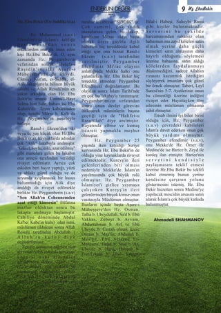 meşhur lakabıysa "SIDDIK" tır.
Çok samimi, çok sadık
manalarına gelen bu lakap,
kendisine Mi'rac olayı başta
olmak üzere gaybla ilgili
haberleri hiç tereddütsüz kabul
ettiği için ona bizzat Rasul-i
Ekrem (s.a.v) tarafından
v e r i l m i ş t i r. P e y g a m b e r
Efendimiz Mi'rac olayını
anlattığında Mekke halkı onu
yalanlarken Hz. Ebu Bekir hiç
tereddüt etmeden Peygamber
Efendimizi doğrulamıştır. Bu
olaydan sonra İslam Tarihi'nde
en çok bu lakabıyla tanınmıştır.
Peygamberimizin vefatından
sonra onun devlet görevini
üstlenerek müminlerin başına
geçtiği için de "Halifet-u
Rasulillah" diye anılmıştır.
Hayatında elbise ve kumaş
ticareti yapmakla meşhur
olmuştur.
Hz. Peygamber 25
yaşında iken katıldığı Suriye
kervanında Hz. Ebu Bekir'in de
olduğu yine kaynaklarda rivayet
edilmektedir. Kureyş'in ileri
gelenlerinden biri olması
nedeniyle Mekke'de İslam'ın
yayılmasında çok büyük rolü
olmuştur. Hz. Peygamber
İslamiyet'i gizlice yaymaya
çalışırken Kureyş'in ileri
gelenlerinden birçok kimse onun
vasıtasıyla Müslüman olmuştur.
Bunların içinde başta Aşere-i
Mübeşşere'den Hz. Osman,
Talha b. Ubeydullah, Sa'd b. Ebü
Vakkas, Zübeyr b. Avvam,
Abdurrahman b. Avf ve Ebü
Ubeyde b. Cerrah olmak üzere
Osman b. Maz'ün, Abdullah b.
Mes'üd, Ebü Selerne El-
Mahzumi, Halid b. Said b. As,
Ubeyde b. Haris, Habbab b.
Eret,Erkam b. Ebul- Erkam,
Hz.Ebu Bekir(Es- Sıddik) (r.a)
Hz. Muhammed (s.a.v.)
Efendimizin İslam'ı tebliğe
b a ş l a m a s ı n d a n s o n r a
erkeklerden ona ilk iman eden
kişi Hz.Ebu Bekir’di. O, aynı
zamanda Hz. Peygamberin
vefatından sonraki Hulefa-i
R a ş i d i n ' i n i l k i A ş e r e - i
Mübeşşere'nin de ilkiydi.
Câmiu'l Kur'an, es-Sıddîk, el-
Atik lakaplarıyla bilinen büyük
sahabi ve Allah Resulü'nün en
yakın arkadaşı olan Hz. Ebu
Bekir'in annesi Ümmü'I-Hayr
Selma bint Sahr, babası ise Ebu
Kuhafe'dir. Teym kabilesinden
olup, nesebi Mürre b. Ka'b da
Hz. Peygamber'in nesebiyle
birleşir.
Rasul-i Ekrem'den iki
veya üç yaş küçük olan Hz.Ebu
Bekir (r.a), kaynaklarda adından
çok "Atik" lakabıyla anılmıştır.
"Güzel, soylu, eski, azat edilmiş"
gibi manalara gelen bu lakabın
ona annesi tarafından verildiği
rivayet edilmiştir. Ayrıca çok
eskiden beri hayır yaptığı, yüzü
ve ahlakı güzel olduğu ve de
soyunda ayıplanacak bir husus
bulunmadığı için Atik diye
anıldığı da rivayet edilmekle
birlikte Hz. Peygamberin (s.a.v)
"Sen Allah'ın Cehennemden
azat ettiği kimsesin" iltifatına
mazhar olduktan sonra bu
lakapla anılmaya başlamıştır.
Cahiliye döneminde Abdul
Ka'be( Kabe'in kulu) olan ismi,
müslüman olduktan sonra Allah
Resulü tarafından Abdullah (
A l l a h ' ı n k u l u ) d i y e
değiştirilmiştir.
Zengin olmasına rağmen tüm
servetiniAllah yolunda harcayıp,
k e n d i s i e s k i e l b i s e l e r
ْ َُgiydiğinden dolayı ‫ﺍﻟﺨﻼﻝ‬ ‫ذو‬ِِ
(Zu'l- Hilal), çok şefkatli ve
merhametli olduğundan dolayı
" E V VA H " l a k a p l a r ı y l a
anılmıştır. Ancak onun en
Bilal-i Habeşi, Suheybi Rumi
gibi kişiler bulunmaktadır.
S e r v e t i n i b u ş e k i l d e
harcamasından rahatsız olan
babasının ona zayıf köleleri satın
almak yerine daha güçlü
kimseleri satın almasının daha
hayırlı olduğunu söylemesi
üzerine babasına, satın aldığı
kölelerden faydalanmayı
düşünmediğini, sadece Allah'ın
rızasını kazanmak istediğini
söyleyerek insanlara çok güzel
bir örnek olmuştur. Taberi, Leyl
Suresi'nin 5-7. Ayetlerinin onun
bu cömertliği üzerine indiğini
rivayet eder. Hayattayken tüm
ailesinin müslüman olmasına
şahitolmuştur.
Ensab ilmini iyi bilen birisi
olduğu için, Hz. Peygamber
(s.a.v) çevredeki kabileleri
İslam'a davet ederken onun çok
büyük yardımı olmuştur.
Peygamber efendimiz (s.a.v),
onu Mekke'de Hz. Ömer ile
Medine'de ise Harice b. Zeyd ile
kardeş ilan etmiştir. Harice'nin
s e r v e t i n i k e n d i s i y l e
paylaşmasını teklif etmesi
üzerine Hz.Ebu Bekir bu teklifi
kabul etmemiş bunun yerine
kendisine çarşının yolunu
göstermesini istemiş. Hz. Ebu
Bekir hicretten sonra Medine'ye
yapılacak mescidin arsasını satın
alarak İslam'a çok büyük katkıda
bulunmuştur.
Ahmadali SHAHMANOV
9 Hz. EbuBekir
Kasım-Aralık-Ocak
2015
 