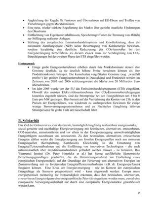2
• Angleichung der Regeln für Fusionen und Übernahmen auf EU-Ebene und Treffen von
Vorkehrungen gegen Marktdominanz.
• Eine neue, wieder stärkere Regulierung des Markts über gezielte staatliche Förderungen
des Ökostroms
• Entflechtung von Eigentumsverhältnissen, Speicherzugriff oder die Trennung von Mitteln
zur Stilllegung nuklearer Anlagen.
• Stärkung des europäischen Emissionshandelssystems und Gewährleistung, dass die
nationalen Zuteilungspläne (NZP) keine Bevorzugung von Kohleenergie bewirken,
sondern kurzfristig eine deutliche Reduzierung des CO2-Ausstoßes bei der
Energieerzeugung herbeiführen. Zu diesem Zweck muss die Versteigerung von CO2-
Berechtigungen bei der zweiten Phase des ETS eingeführt werden.
Hintergrund:
• Einige große Energieunternehmen erhöhen durch ihre Marktdominanz derzeit ihre
Gewinne deutlich, da sie deutlich höhere Preise berechnen können als ihre
Produktionskosten betragen. Die kumulierten vergrößerten Gewinne (sog. „windfall
profits“) der größten Energieunternehmen in Deutschland und Frankreich werden im
Zeitraum von 2005 und 2006 schätzungsweise die Marke von 20 Milliarden Euro
überschreiten.
• Im Jahr 2005 wurde von der EU das Emissionshandelsprogramm (ETS) eingeführt.
Obwohl den meisten Elektrizitätsunternehmen ihre CO2-Emissionsberechtigungen
kostenlos zugeteilt wurden, sind die Strompreise bei den Energiebörsen um 5 bis 8
Euro pro MW gestiegen. Dies basiert auf der Verrechnung der Kosten von CO2 in den
Preisen der Energiebörsen, was wiederum zu umfangreichen Gewinnen für einige
wenige Stromversorgungsunternehmen und zu Nachteilen (langfristig höheren
Strompreisen) für große Teile der Gesellschaft führt.
B. Solidarität
Das Ziel der Grünen ist es, eine dezentrale, bestmöglich langfristig realisierbare energieautarke,
sozial gerechte und nachhaltige Energieversorgung mit heimischen, alternativen, erneuerbaren,
CO2-neutralen, emissionsfreien und vor allem in der Energieerzeugung umweltverträglichen
Energieträgern auszubauen und umzusetzen. Zu den heimischen, alternativen, erneuerbaren
Energien zählen weder die Energieerzeugung aus fossilen Energiequellen noch aus atomaren
Energiequellen (Kernspaltung, Kernfusion). Gleichzeitig ist die Umsetzung von
Energieeffizienzmaßnahmen und die Einführung von innovativen Technologien – die auch
nationalstaatlich über Investitionsmaßnahmen gefördert werden müssen - zu forcieren. Das
Wuppertal Institut (Dr. Peter Hennicke et al.) hat hierzu ausführliche ökonomische
Berechnungsgrundlagen geschaffen, die als Orientierungsmaßstab zur Erarbeitung eines
europäischen Energiemodells auf der Grundlage der Förderung von alternativen Energien im
Zusammenhang mit zu forcierenden Energieeffizienzmaßnahmen (z.B. dt. Energiesparfonds)
fungieren können. Eine Krise der Energieversorgung – wie im Kontext der europäischen
Energiefrage als Szenario prognostiziert wird - kann abgewandt werden: Europa muss
energiepolitisch rechtzeitig die Notwendigkeit erkennen, dass den heimischen, alternativen,
erneuerbaren Energieträgern eine energiepolitische Priorität eingeräumt werden muss, zumal eine
europaweite Versorgungssicherheit nur durch eine europäische Energieautarkie gewährleistet
werden kann.
 