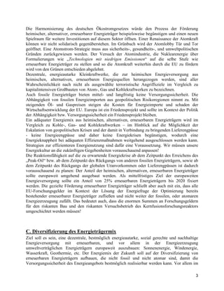 3
Die Harmonisierung des deutschen Ökostromgesetzes würde den Prozess der Förderung
heimischer, alternativer, erneuerbarer Energieträger beispielsweise begünstigen und einen neuen
Spielraum für weitere Investitionen auf diesem Sektor öffnen. Einer Renaissance der Atomkraft
können wir nicht solidarisch gegenüberstehen. Im Grünbuch wird der Atomlobby Tür und Tor
geöffnet. Eine Atomstrom-Strategie muss aus sicherheits-, gesundheits-, und umweltpolitischen
Gründen zurückgewiesen werden. Der Versuch der Atomindustrie, die Nuklearenergie über
Formulierungen wie „Technologien mit niedrigen Emissionen“ auf die selbe Stufe wie
erneuerbare Energieträger zu stellen und so die Atomkraft weiterhin durch die EU zu fördern
wird von den Grünen entschieden abgelehnt.
Dezentrale, energieautarke Kleinkraftwerke, die zur heimischen Energieversorgung aus
heimischen, alternativen, erneuerbaren Energiequellen herangezogen werden, sind aller
Wahrscheinlichkeit nach nicht als ausgewählte terroristische Angriffsziele im Vergleich zu
kapitalintensiven Großbauten von Atom-, Gas und Kohlekraftwerken zu bezeichnen.
Auch fossile Energieträger bieten mittel- und langfristig keine Versorgungssicherheit. Die
Abhängigkeit von fossilen Energieimporten aus geopolitischen Risikoregionen nimmt zu. Mit
steigenden Öl- und Gaspreisen steigen die Kosten für Energieimporte und schaden der
Wirtschaftsentwicklung der EU. Europa ist ein Friedensprojekt und sollte im Kontext der Politik
der Abhängigkeit bzw. Versorgungssicherheit ein Friedensprojekt bleiben.
Ein adäquater Energiemix aus heimischen, alternativen, erneuerbaren Energieträgern wird im
Vergleich zu Kohle-, Gas- und Kohlekraftwerken – im Hinblick auf die Möglichkeit der
Eskalation von geopolitischen Krisen und der damit in Verbindung zu bringenden Lieferengpässe
- keine Energieengpässe und daher keine Energiekrisen begünstigen, wodurch eine
Energieknappheit bei adäquaten Effizienzmaßnahmen weitgehend ausgeschlossen werden kann.
Strategien zur effizienteren Energienutzung sind dafür eine Voraussetzung. Wir müssen unsere
Energiekultur an die zukünftigen Gegebenheiten vorausschauend anpassen!
Die Reaktionsfähigkeit auf die zu erwartende Energiekrise ab dem Zeitpunkt des Erreichens des
„Peak-Oil“ bzw. ab dem Zeitpunkt des Rückgangs von anderen fossilen Energieträgern, sowie ab
dem Zeitpunkt des Rückgangs der globalen Uranvorkommen oder Lieferengpässen ist dadurch
vorausschauend zu planen: Der Anteil der heimischen, alternativen, erneuerbaren Energieträger
sollte europaweit umgehend ausgebaut werden. Als mittelfristiges Ziel der europaweiten
Energieversorgung sollte ein Anteil von 25% erneuerbaren Energieträgern bis 2020 fixiert
werden. Die gezielte Förderung erneuerbarer Energieträger schließt aber auch mit ein, dass alle
EU-Forschungsgelder im Kontext der Lösung der Energiefrage der Optimierung bereits
bestehender erneuerbarer Energieträger zufließen und nicht weiter der fossilen, oder atomaren
Energieerzeugung zufällt. Das bedeutet auch, dass die enormen Summen an Forschungsgeldern
für den riskanten Bau und den riskanten Versuchsbetrieb des Kernfusionsforschungsreaktors
umgeschichtet werden müssen!
C. Diversifizierung des Energieträgermix
Ziel soll es sein, eine dezentrale, bestmöglich energieautarke, sozial gerechte und nachhaltige
Energieversorgung mit erneuerbaren, und vor allem in der Energieerzeugung
umweltverträglichen Energieträgern europaweit auszubauen: Sonnenenergie, Windenergie,
Wasserkraft, Geothermie, etc. Der Energiemix der Zukunft soll auf der Diversifizierung von
erneuerbaren Energieträgern aufbauen, die nicht fossil und nicht atomar sind, damit die
Versorgungssicherheit des Energieangebots bestmöglich realisierbar werden kann. Vor allem im
 
