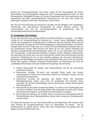 4
Kontext der Versorgungssicherheit wird immer wieder auf die Notwendigkeit der breiten
Diversifikation des Energieangebots hingewiesen. Die Versorgungssicherheit nimmt vor dem
Hintergrund der Abhängigkeit Europas von fossilen Energieträgern und Uran beispielsweise auch
geopolitische und daher sicherheitspolitische Dimensionen an, die unter dem Aspekt des
zukünftigen Energiemix nicht außer Acht gelassen werden sollten.
Das Ziel der Diversifizierung des Energiemix soll daher mit der Maßgabe einer nachhaltigen,
nicht-fossilen und nicht-atomaren Energiepolitik als oberste Prämisse umwelt- und
sozialverträglich sein und die Versorgungssicherheit im geopolitischen und im
sicherheitspolitischen Kontext berücksichtigen.
D. Nachhaltige Entwicklung
Um bis 2020 das Ziels eines 25%igen-Anteils erneuerbarer Energien zu erreichen – was äußerst
wichtig für die Vertrauensbildung bei Investoren ist – müssen weitere Maßnahmen ergriffen
werden, um energiepolitisch nachhaltige Ziele zu realisieren. Das gilt in gleicher Weise auch für
eine beschleunigte Nutzung der Kraft-Wärme-Kopplung in allen Industrieanlagen. Erneuerbare
Energien haben auch den Vorteil, dass sie in weiten Teilen der Öffentlichkeit anerkannt sind, wie
das Eurobarometer Energie 2006 bewiesen hat. Wenn die EU sich wirklich nachhaltig den
aktuellen energiepolitischen Herausforderungen stellen will, ist ein vollkommen neuer Ansatz,
eine Energiewende, in allen Bereichen (Industrie, Transport, Verkehr, Haushalt, Landwirtschaft,
etc) notwendig. Die Politik muss von einer zentralisierten, elitären und auf kurzfristigen Gewinn
orientierten Verfahrensweise hin zu einem Handeln gelangen, das sich durch demokratische
Beteiligung und Nachhaltigkeit auszeichnet. Eine einheitliche Politik der EU kann die nationale
Politik nicht ergänzen. Folgende strategische Partnerschaften zur Realisierung des Ziels der
„nachhaltigen Entwicklung“ unter dem Aspekt der Energiefrage sind notwendig:
• Globale Partnerschaft für Energie- und Verkehrseffizienz und für die Entwicklung
erneuerbarer Energien.
• Partnerschaft zwischen EU-weiter und nationaler Ebene durch eine bessere
Zusammenarbeit zwischen der Europäischen Agentur für intelligente Energie und den
nationalen Energieagenturen.
• Partnerschaft zwischen der regionalen und lokalen Ebene. Die politischen
Rahmenbedingungen werden zwar meist auf europäischer und nationaler Ebene
geschaffen, die meisten Entscheidungen, auch zu Investitionen, werden jedoch regional
oder lokal getroffen.
• Partnerschaft mit den großen europäischen Städten. Vor allem in der Verkehrspolitik wird
sich nicht viel ändern, wenn die großen Städte nicht miteinander und auch auf EU-Ebene
eine Partnerschaft eingehen, um die Städte umweltfreundlicher zu machen.
• Partnerschaft mit Industrien der Zukunft. Weitere Gewinne beim Wirkungsgrad und der
Wirtschaftlichkeit durch Massenproduktion können durch europaweite Zusammenarbeit
erreicht werden.
Vor allem aber brauchen wir eine feste Partnerschaft mit den BürgerInnen. Wir brauchen auch
einen Wechsel der Energiekonsumkultur, wenn wir Anpassungen im Energie- und im
Verkehrsbereich in Angriff nehmen wollen. Das letzte Eurobarometer hat gezeigt, dass die
Bürger zu diesem Wechsel bereit sind.
 
