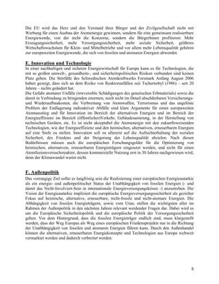 5
Die EU wird das Herz und den Verstand ihrer Bürger und der Zivilgesellschaft nicht mit
Werbung für einen Ausbau der Atomenergie gewinnen, sondern für eine gemeinsam realisierbare
Energiewende, von der nicht die Konzerne, sondern die BürgerInnen profitieren: Mehr
Erzeugungssicherheit, mehr Versorgungssicherheit, mehr soziale Sicherheit, größeres
Wirtschaftswachstum für Klein- und Mittelbetriebe und vor allem mehr Lebensqualität gehören
zur europaweiten Energiewende, die sich von fossilen und atomaren Energien abwendet.
E. Innovation und Technologie
In einer nachhaltigen und sicheren Energiewirtschaft für Europa kann es für Technologien, die
mit so großen umwelt-, gesundheits-, und sicherheitspolitischen Risiken verbunden sind keinen
Platz geben. Die Störfälle des Schwedischen Atomkraftwerks Forsmark Anfang August 2006
haben gezeigt, dass sich an dem Risiko von Reaktorunfällen seit Tschernobyl (1986) – seit 20
Jahren – nichts geändert hat.
Die Gefahr atomarer Unfälle (irreversible Schädigungen des genetischen Erbmaterials) sowie die
damit in Verbindung zu bringenden enormen, noch nicht im Detail abschätzbaren Versicherungs-
und Wiederaufbaukosten, die Verbreitung von Atomwaffen, Terrorismus und das ungelöste
Problem der Endlagerung radioaktiver Abfälle sind klare Argumente für einen europaweiten
Atomausstieg und für Innovation im Bereich der alternativen Energien und im Bereich der
Energieeffizienz im Bereich (öffentlicher)Verkehr, Gebäudesanierung, in der Herstellung von
technischen Geräten, etc. Es ist nicht akzeptabel die Atomenergie mit den zukunftsweisenden
Technologien, wie der Energieeffizienz und den heimischen, alternativen, erneuerbaren Energien
auf eine Stufe zu stellen. Innovation soll zu allererst auf die Aufrechterhaltung der sozialen
Sicherheit, des Friedens und der Steigerung der Lebensqualität abzielen. Nach diesen
Bedürfnissen müssen auch die europäischen Forschungsgelder für die Optimierung von
heimischen, alternativen, erneuerbaren Energieträgern eingesetzt werden, und nicht für einen
Atomfusionsversuchsreaktor, dessen kommerzielle Nutzung erst in 30 Jahren nachgewiesen wird,
denn der Klimawandel wartet nicht.
F. Außenpolitik
Das vorrangige Ziel sollte es langfristig sein die Realisierung einer europäischen Energieautarkie
als ein energie- und außenpolitischer Status der Unabhängigkeit von fossilen Energien (- und
damit das Nicht-Involviert-Sein in internationale Energieversorgungskrisen -) anzustreben. Die
Vision der Energieautarkie impliziert die europäische Energieversorgungssicherheit als gezielter
Fokus auf heimische, alternative, erneuerbare, nicht-fossile und nicht-atomare Energien. Die
Abhängigkeit von fossilen Energieträgern, sowie vom Uran, stellen die wichtigsten aller im
Rahmen der Außenpolitik in den nächsten Jahren relevant werdender Fragen dar. Dabei wird es
um die Europäische Sicherheitspolitik und die europäische Politik der Versorgungssicherheit
gehen. Vor dem Hintergrund, dass die fossilen Energieträger endlich sind, muss klargestellt
werden, dass der Weg Europas als Weg eines europäischen Friedensprojekts nur in die Richtung
der Unabhängigkeit von fossilen und atomaren Energien führen kann. Durch den Außenhandel
können die alternativen, erneuerbaren Energiekonzepte und Technologien aus Europa weltweit
vermarktet werden und dadurch verbreitet werden.
 