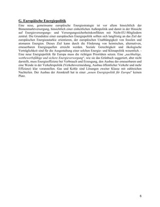 6
G. Europäische Energiepolitik
Eine neue, gemeinsame europäische Energiestrategie ist vor allem hinsichtlich der
Binnenmarktversorgung, hinsichtlich einer einheitlichen Außenpolitik und damit in der Hinsicht
auf Energieversorgungs- und Versorgungssicherheitskonflikten mit Nicht-EU-Mitgliedern
zentral. Die Grundsätze einer europäischen Energiepolitik sollten sich langfristig an das Ziel der
europäischen Energieautarkie orientieren, der europäischen Unabhängigkeit von fossilen und
atomaren Energien. Dieses Ziel kann durch die Förderung von heimischen, alternativen,
erneuerbaren Energiequellen erreicht werden. Soziale Gerechtigkeit und ökologische
Verträglichkeit sind für die Ausgestaltung einer solchen Energie- und Klimapolitik wesentlich. -
Eine neue Energiepolitik für Europa muss die richtigen Prioritäten setzen. Eine „nachhaltige,
wettbewerbsfähige und sichere Energieversorgung“, wie sie das Grünbuch suggeriert, aber nicht
darstellt, muss Energieeffizienz bei Verbrauch und Erzeugung, den Ausbau der erneuerbaren und
eine Wende in der Verkehrspolitik (Verkehrsvermeidung, Ausbau öffentlicher Verkehr und mehr
Effizienz) klar voranstellen. Gas und Kohle sind Lösungen zweiter Klasse mit zahlreichen
Nachteilen. Der Ausbau der Atomkraft hat in einer „neuen Energiepolitik für Europa“ keinen
Platz.
 