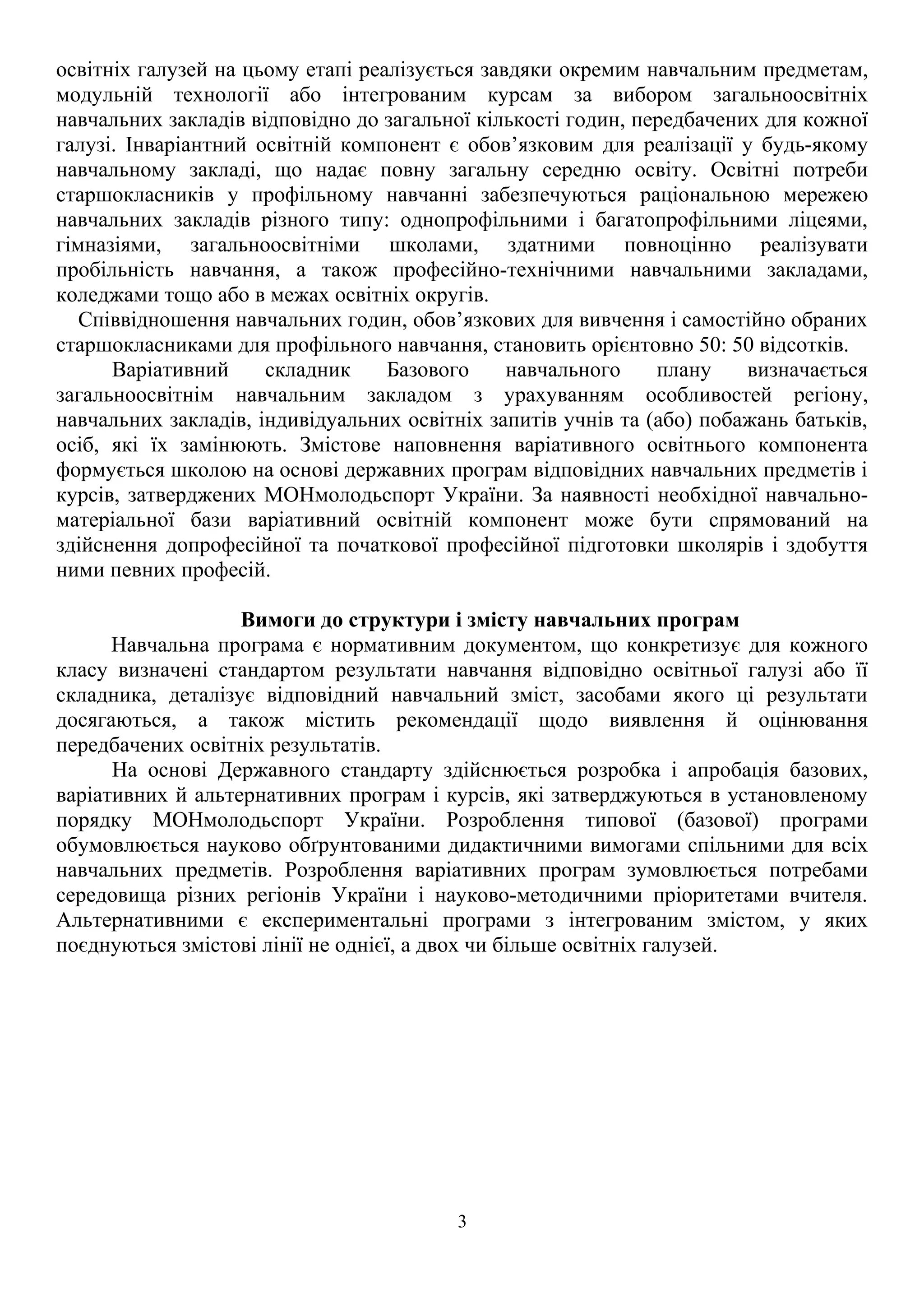 освітніх галузей на цьому етапі реалізується завдяки окремим навчальним предметам,
модульній технології або інтегрованим курсам за вибором загальноосвітніх
навчальних закладів відповідно до загальної кількості годин, передбачених для кожної
галузі. Інваріантний освітній компонент є обов’язковим для реалізації у будь-якому
навчальному закладі, що надає повну загальну середню освіту. Освітні потреби
старшокласників у профільному навчанні забезпечуються раціональною мережею
навчальних закладів різного типу: однопрофільними і багатопрофільними ліцеями,
гімназіями, загальноосвітніми школами, здатними повноцінно реалізувати
пробільність навчання, а також професійно-технічними навчальними закладами,
коледжами тощо або в межах освітніх округів.
Співвідношення навчальних годин, обов’язкових для вивчення і самостійно обраних
старшокласниками для профільного навчання, становить орієнтовно 50: 50 відсотків.
Варіативний складник Базового навчального плану визначається
загальноосвітнім навчальним закладом з урахуванням особливостей регіону,
навчальних закладів, індивідуальних освітніх запитів учнів та (або) побажань батьків,
осіб, які їх замінюють. Змістове наповнення варіативного освітнього компонента
формується школою на основі державних програм відповідних навчальних предметів і
курсів, затверджених МОНмолодьспорт України. За наявності необхідної навчально-
матеріальної бази варіативний освітній компонент може бути спрямований на
здійснення допрофесійної та початкової професійної підготовки школярів і здобуття
ними певних професій.
Вимоги до структури і змісту навчальних програм
Навчальна програма є нормативним документом, що конкретизує для кожного
класу визначені стандартом результати навчання відповідно освітньої галузі або її
складника, деталізує відповідний навчальний зміст, засобами якого ці результати
досягаються, а також містить рекомендації щодо виявлення й оцінювання
передбачених освітніх результатів.
На основі Державного стандарту здійснюється розробка і апробація базових,
варіативних й альтернативних програм і курсів, які затверджуються в установленому
порядку МОНмолодьспорт України. Розроблення типової (базової) програми
обумовлюється науково обґрунтованими дидактичними вимогами спільними для всіх
навчальних предметів. Розроблення варіативних програм зумовлюється потребами
середовища різних регіонів України і науково-методичними пріоритетами вчителя.
Альтернативними є експериментальні програми з інтегрованим змістом, у яких
поєднуються змістові лінії не однієї, а двох чи більше освітніх галузей.
3
 