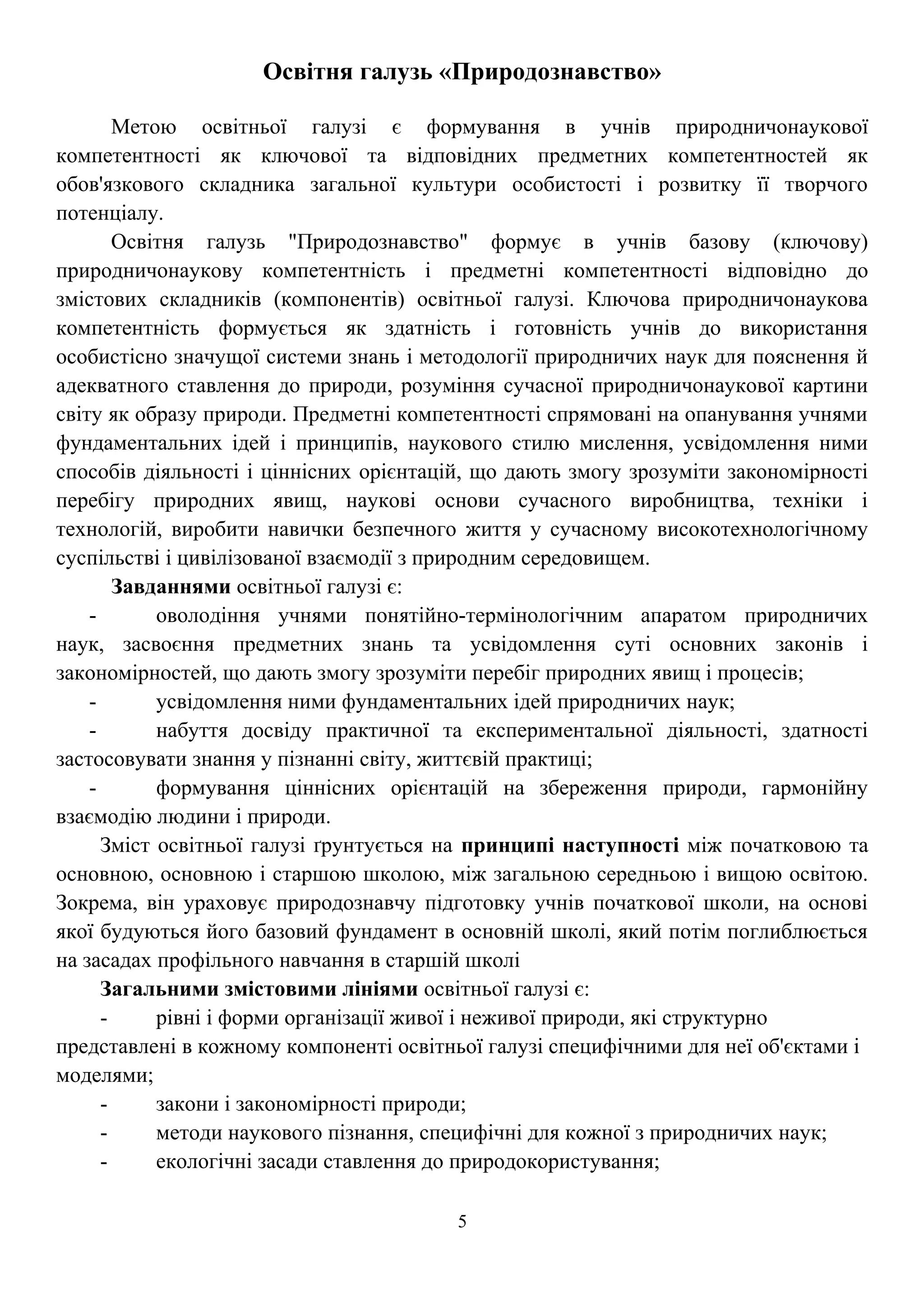 Освітня галузь «Природознавство»
Метою освітньої галузі є формування в учнів природничонаукової
компетентності як ключової та відповідних предметних компетентностей як
обов'язкового складника загальної культури особистості і розвитку її творчого
потенціалу.
Освітня галузь "Природознавство" формує в учнів базову (ключову)
природничонаукову компетентність і предметні компетентності відповідно до
змістових складників (компонентів) освітньої галузі. Ключова природничонаукова
компетентність формується як здатність і готовність учнів до використання
особистісно значущої системи знань і методології природничих наук для пояснення й
адекватного ставлення до природи, розуміння сучасної природничонаукової картини
світу як образу природи. Предметні компетентності спрямовані на опанування учнями
фундаментальних ідей і принципів, наукового стилю мислення, усвідомлення ними
способів діяльності і ціннісних орієнтацій, що дають змогу зрозуміти закономірності
перебігу природних явищ, наукові основи сучасного виробництва, техніки і
технологій, виробити навички безпечного життя у сучасному високотехнологічному
суспільстві і цивілізованої взаємодії з природним середовищем.
Завданнями освітньої галузі є:
- оволодіння учнями понятійно-термінологічним апаратом природничих
наук, засвоєння предметних знань та усвідомлення суті основних законів і
закономірностей, що дають змогу зрозуміти перебіг природних явищ і процесів;
- усвідомлення ними фундаментальних ідей природничих наук;
- набуття досвіду практичної та експериментальної діяльності, здатності
застосовувати знання у пізнанні світу, життєвій практиці;
- формування ціннісних орієнтацій на збереження природи, гармонійну
взаємодію людини і природи.
Зміст освітньої галузі ґрунтується на принципі наступності між початковою та
основною, основною і старшою школою, між загальною середньою і вищою освітою.
Зокрема, він ураховує природознавчу підготовку учнів початкової школи, на основі
якої будуються його базовий фундамент в основній школі, який потім поглиблюється
на засадах профільного навчання в старшій школі
Загальними змістовими лініями освітньої галузі є:
- рівні і форми організації живої і неживої природи, які структурно
представлені в кожному компоненті освітньої галузі специфічними для неї об'єктами і
моделями;
- закони і закономірності природи;
- методи наукового пізнання, специфічні для кожної з природничих наук;
- екологічні засади ставлення до природокористування;
5
 