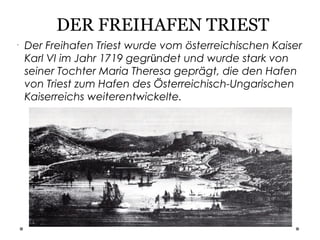 DER FREIHAFEN TRIEST
•
Der Freihafen Triest wurde vom österreichischen Kaiser
Karl VI im Jahr 1719 gegründet und wurde stark von
seiner Tochter Maria Theresa geprägt, die den Hafen
von Triest zum Hafen des Österreichisch-Ungarischen
Kaiserreichs weiterentwickelte.
 