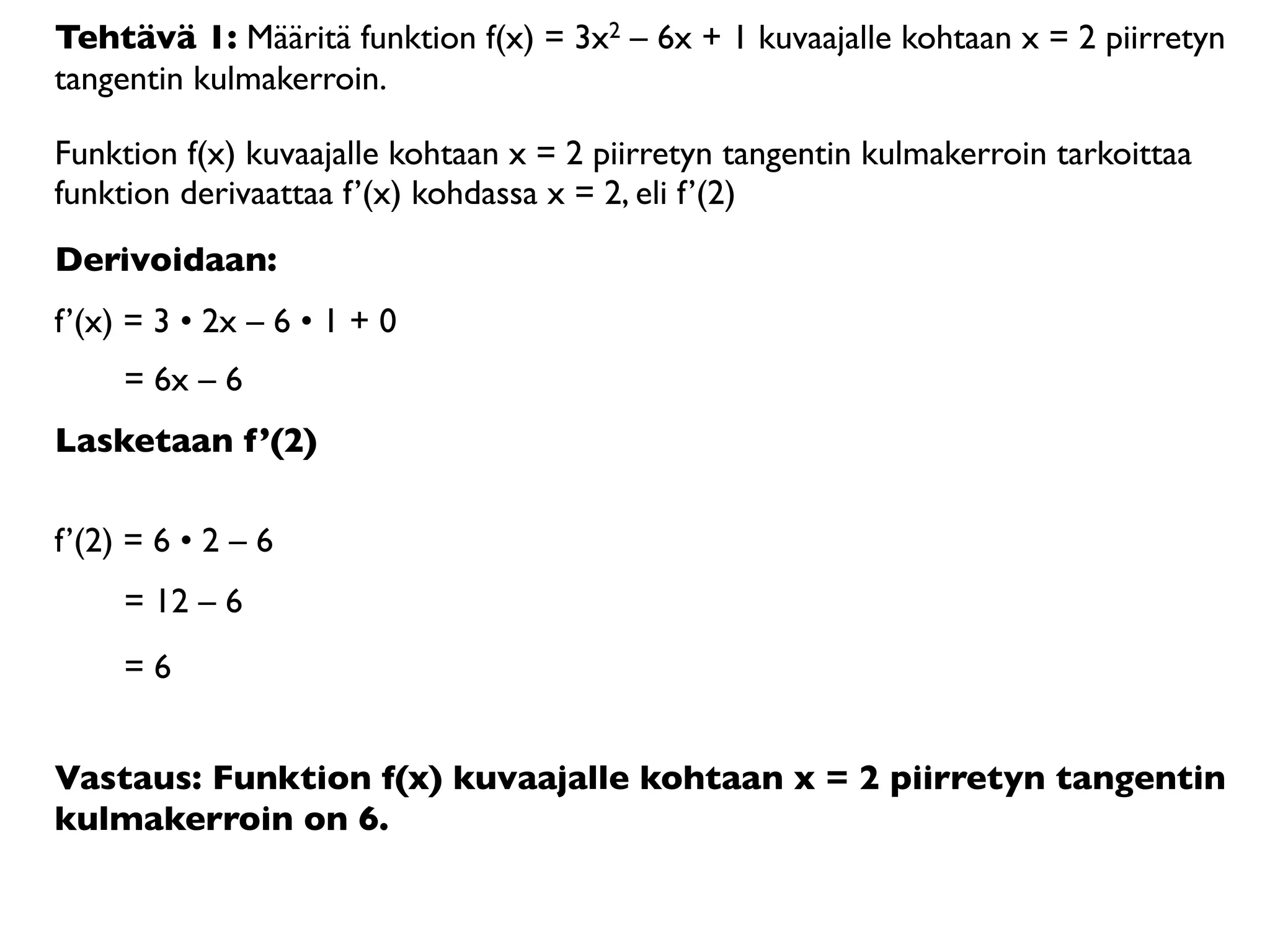 Tehtävä 1: Määritä funktion f(x) = 3x2 – 6x + 1 kuvaajalle kohtaan x = 2 piirretyn
tangentin kulmakerroin.

Funktion f(x) kuvaajalle kohtaan x = 2 piirretyn tangentin kulmakerroin tarkoittaa
funktion derivaattaa f’(x) kohdassa x = 2, eli f’(2)
Derivoidaan:
f’(x) = 3 • 2x – 6 • 1 + 0
     = 6x – 6
Lasketaan f’(2)

f’(2) = 6 • 2 – 6
     = 12 – 6
     =6


Vastaus: Funktion f(x) kuvaajalle kohtaan x = 2 piirretyn tangentin
kulmakerroin on 6.
 