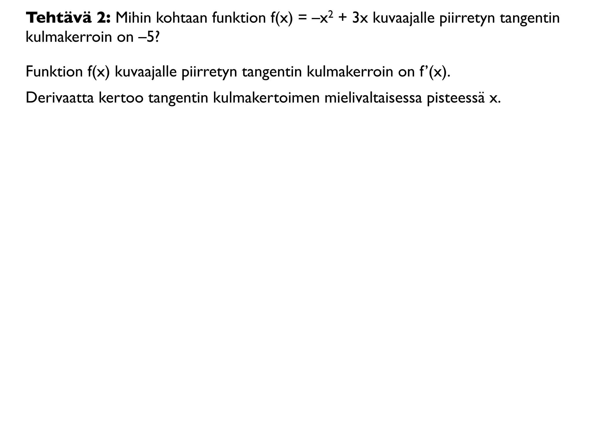 Tehtävä 2: Mihin kohtaan funktion f(x) = –x2 + 3x kuvaajalle piirretyn tangentin
kulmakerroin on –5?

Funktion f(x) kuvaajalle piirretyn tangentin kulmakerroin on f’(x).
Derivaatta kertoo tangentin kulmakertoimen mielivaltaisessa pisteessä x.
 