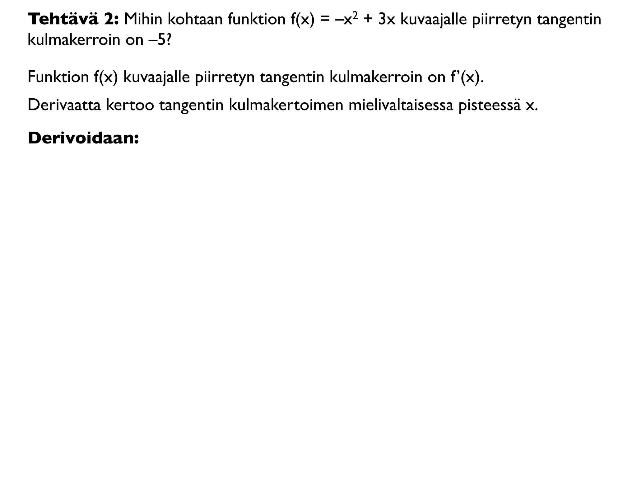 Tehtävä 2: Mihin kohtaan funktion f(x) = –x2 + 3x kuvaajalle piirretyn tangentin
kulmakerroin on –5?

Funktion f(x) kuvaajalle piirretyn tangentin kulmakerroin on f’(x).
Derivaatta kertoo tangentin kulmakertoimen mielivaltaisessa pisteessä x.
Derivoidaan:
 