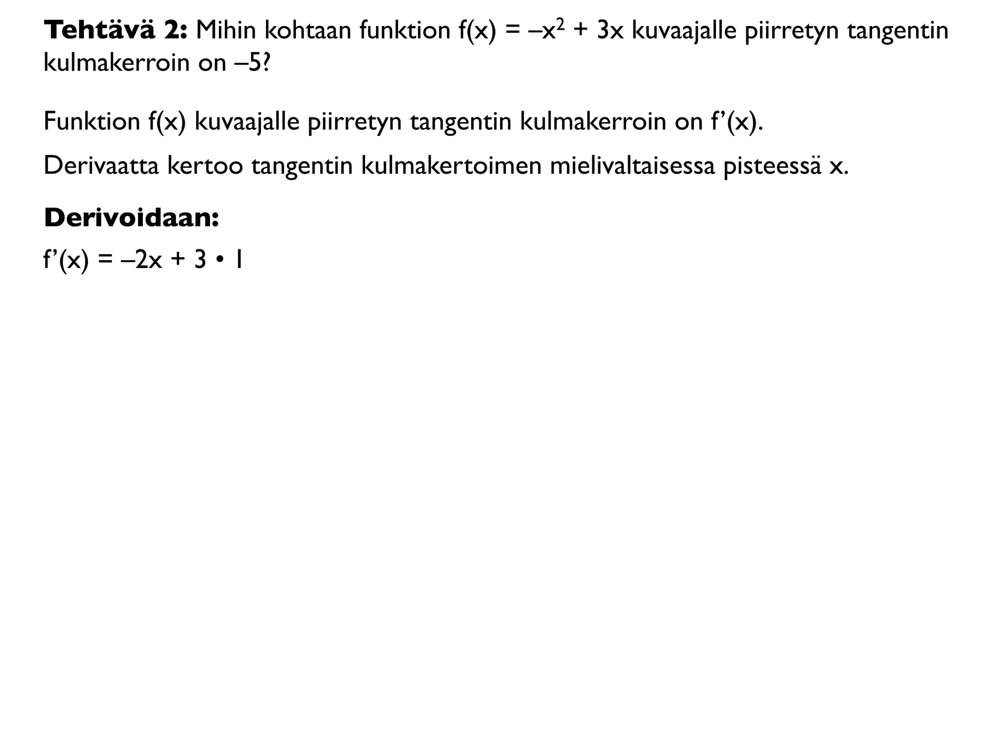 Tehtävä 2: Mihin kohtaan funktion f(x) = –x2 + 3x kuvaajalle piirretyn tangentin
kulmakerroin on –5?

Funktion f(x) kuvaajalle piirretyn tangentin kulmakerroin on f’(x).
Derivaatta kertoo tangentin kulmakertoimen mielivaltaisessa pisteessä x.
Derivoidaan:
f’(x) = –2x + 3 • 1
 