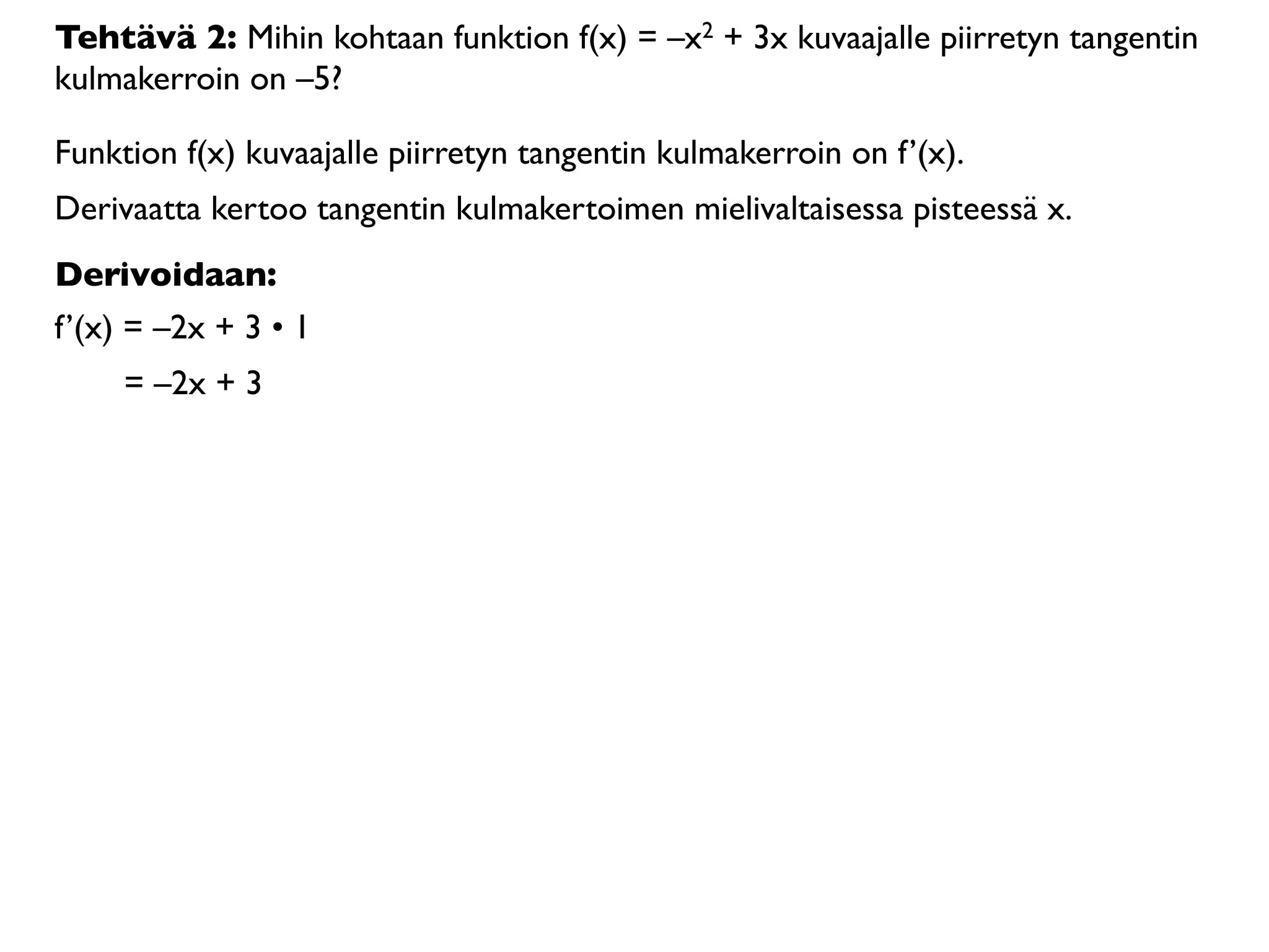 Tehtävä 2: Mihin kohtaan funktion f(x) = –x2 + 3x kuvaajalle piirretyn tangentin
kulmakerroin on –5?

Funktion f(x) kuvaajalle piirretyn tangentin kulmakerroin on f’(x).
Derivaatta kertoo tangentin kulmakertoimen mielivaltaisessa pisteessä x.
Derivoidaan:
f’(x) = –2x + 3 • 1
     = –2x + 3
 