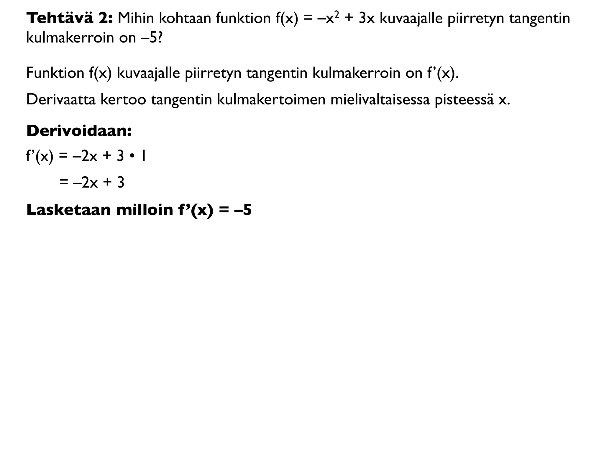 Tehtävä 2: Mihin kohtaan funktion f(x) = –x2 + 3x kuvaajalle piirretyn tangentin
kulmakerroin on –5?

Funktion f(x) kuvaajalle piirretyn tangentin kulmakerroin on f’(x).
Derivaatta kertoo tangentin kulmakertoimen mielivaltaisessa pisteessä x.
Derivoidaan:
f’(x) = –2x + 3 • 1
     = –2x + 3
Lasketaan milloin f’(x) = –5
 