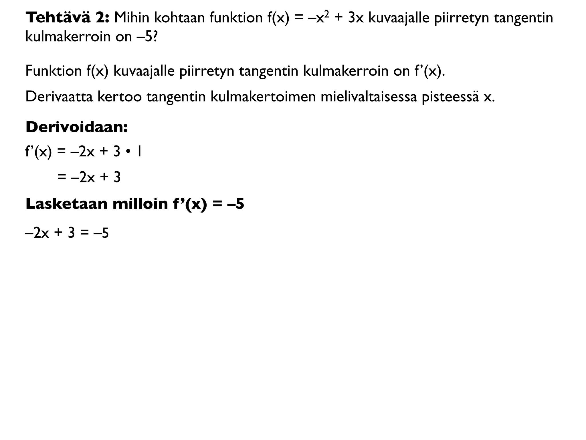 Tehtävä 2: Mihin kohtaan funktion f(x) = –x2 + 3x kuvaajalle piirretyn tangentin
kulmakerroin on –5?

Funktion f(x) kuvaajalle piirretyn tangentin kulmakerroin on f’(x).
Derivaatta kertoo tangentin kulmakertoimen mielivaltaisessa pisteessä x.
Derivoidaan:
f’(x) = –2x + 3 • 1
     = –2x + 3
Lasketaan milloin f’(x) = –5
–2x + 3 = –5
 