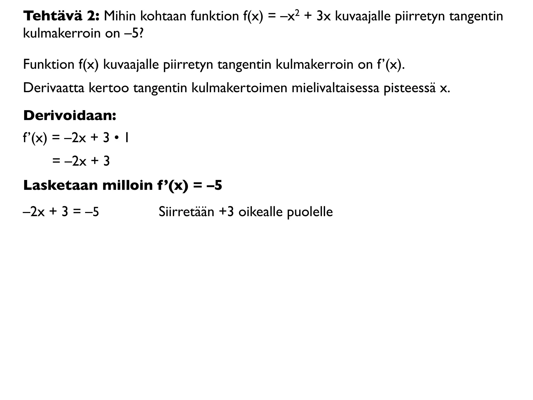 Tehtävä 2: Mihin kohtaan funktion f(x) = –x2 + 3x kuvaajalle piirretyn tangentin
kulmakerroin on –5?

Funktion f(x) kuvaajalle piirretyn tangentin kulmakerroin on f’(x).
Derivaatta kertoo tangentin kulmakertoimen mielivaltaisessa pisteessä x.
Derivoidaan:
f’(x) = –2x + 3 • 1
     = –2x + 3
Lasketaan milloin f’(x) = –5
–2x + 3 = –5           Siirretään +3 oikealle puolelle
 