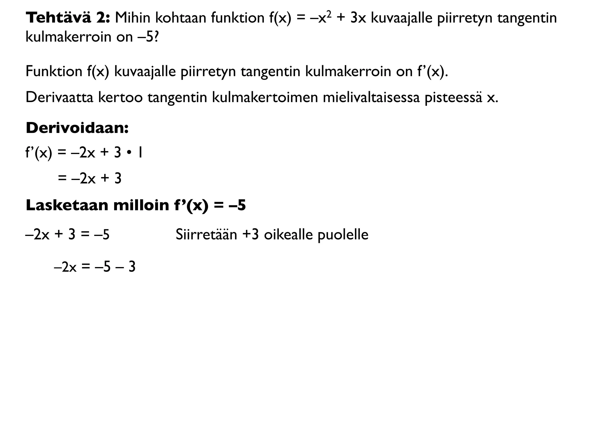 Tehtävä 2: Mihin kohtaan funktion f(x) = –x2 + 3x kuvaajalle piirretyn tangentin
kulmakerroin on –5?

Funktion f(x) kuvaajalle piirretyn tangentin kulmakerroin on f’(x).
Derivaatta kertoo tangentin kulmakertoimen mielivaltaisessa pisteessä x.
Derivoidaan:
f’(x) = –2x + 3 • 1
     = –2x + 3
Lasketaan milloin f’(x) = –5
–2x + 3 = –5           Siirretään +3 oikealle puolelle

    –2x = –5 – 3
 