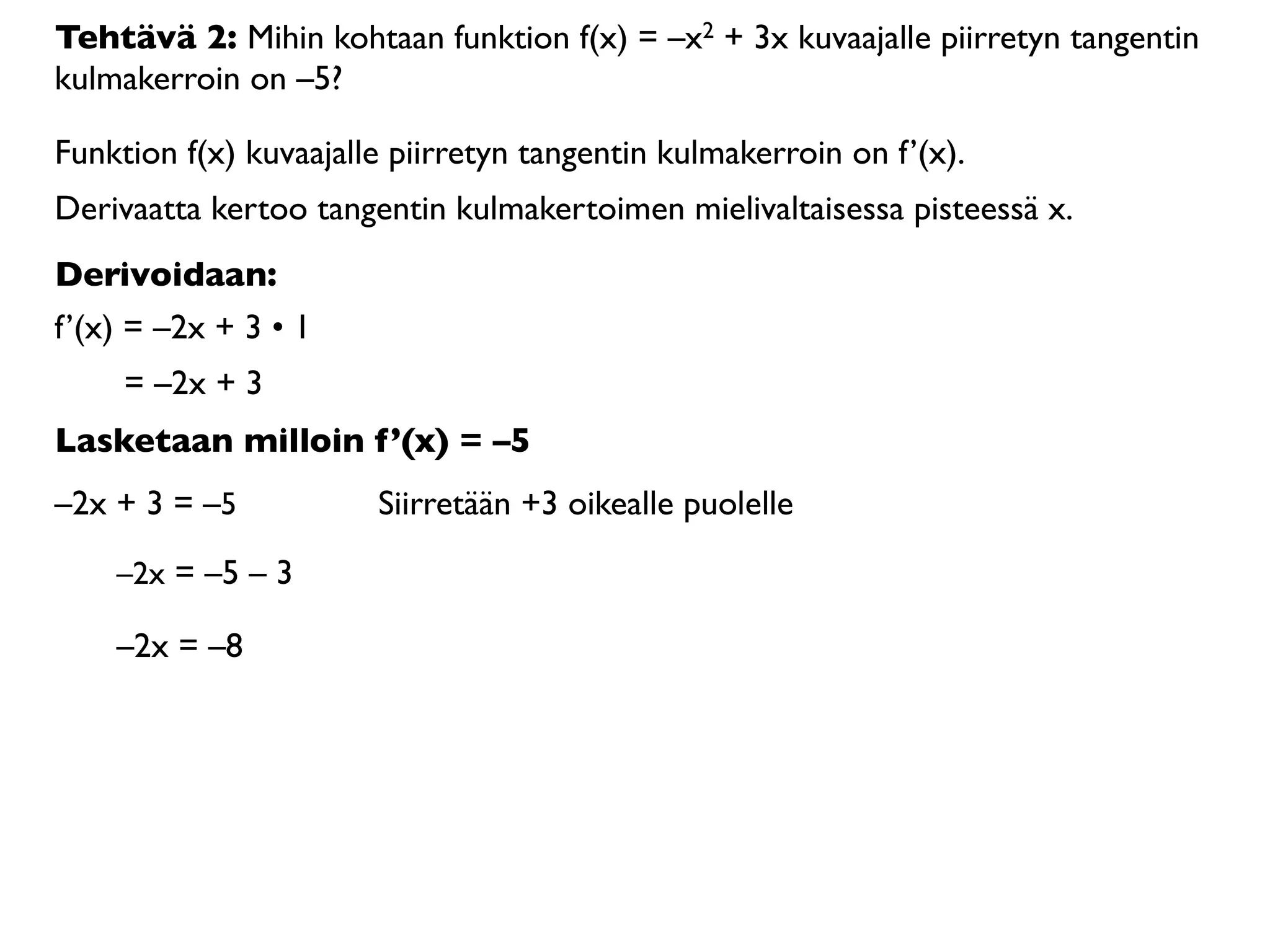 Tehtävä 2: Mihin kohtaan funktion f(x) = –x2 + 3x kuvaajalle piirretyn tangentin
kulmakerroin on –5?

Funktion f(x) kuvaajalle piirretyn tangentin kulmakerroin on f’(x).
Derivaatta kertoo tangentin kulmakertoimen mielivaltaisessa pisteessä x.
Derivoidaan:
f’(x) = –2x + 3 • 1
     = –2x + 3
Lasketaan milloin f’(x) = –5
–2x + 3 = –5           Siirretään +3 oikealle puolelle

    –2x = –5 – 3

    –2x = –8
 