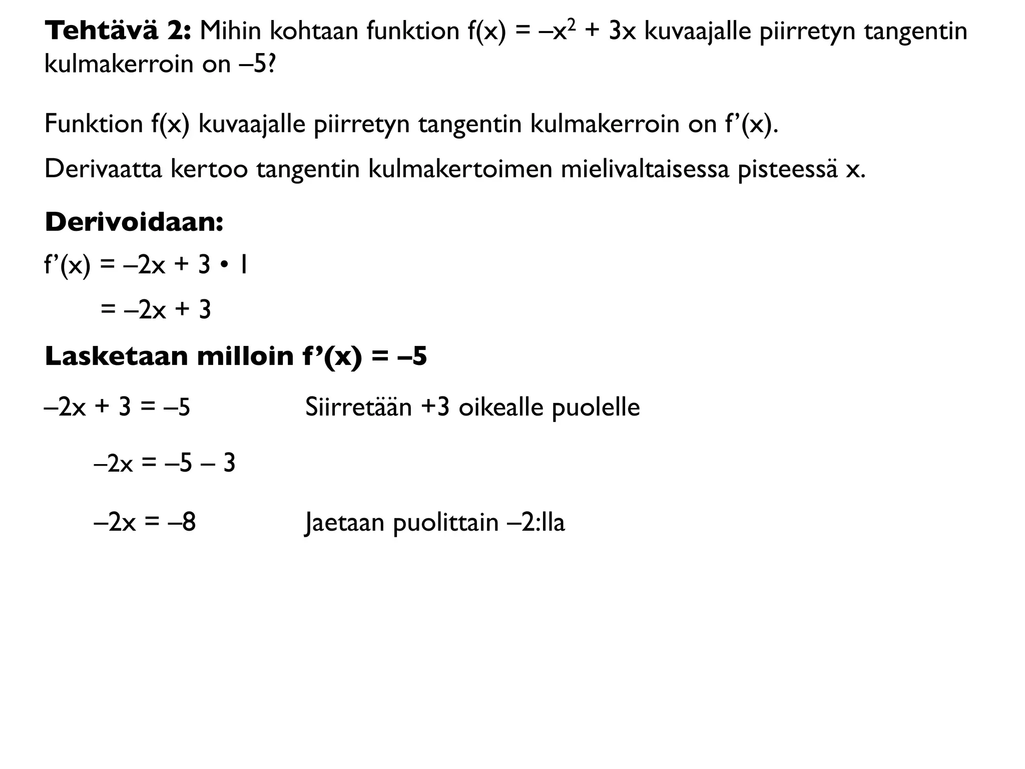 Tehtävä 2: Mihin kohtaan funktion f(x) = –x2 + 3x kuvaajalle piirretyn tangentin
kulmakerroin on –5?

Funktion f(x) kuvaajalle piirretyn tangentin kulmakerroin on f’(x).
Derivaatta kertoo tangentin kulmakertoimen mielivaltaisessa pisteessä x.
Derivoidaan:
f’(x) = –2x + 3 • 1
     = –2x + 3
Lasketaan milloin f’(x) = –5
–2x + 3 = –5           Siirretään +3 oikealle puolelle

    –2x = –5 – 3

    –2x = –8           Jaetaan puolittain –2:lla
 