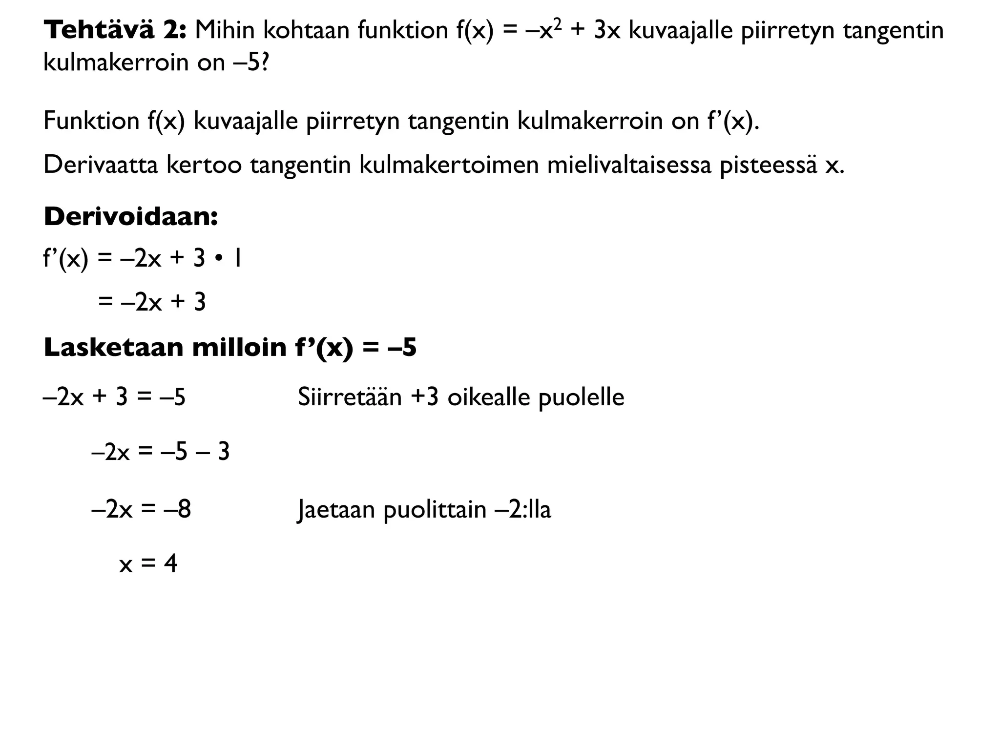 Tehtävä 2: Mihin kohtaan funktion f(x) = –x2 + 3x kuvaajalle piirretyn tangentin
kulmakerroin on –5?

Funktion f(x) kuvaajalle piirretyn tangentin kulmakerroin on f’(x).
Derivaatta kertoo tangentin kulmakertoimen mielivaltaisessa pisteessä x.
Derivoidaan:
f’(x) = –2x + 3 • 1
     = –2x + 3
Lasketaan milloin f’(x) = –5
–2x + 3 = –5           Siirretään +3 oikealle puolelle

    –2x = –5 – 3

    –2x = –8           Jaetaan puolittain –2:lla

       x=4
 