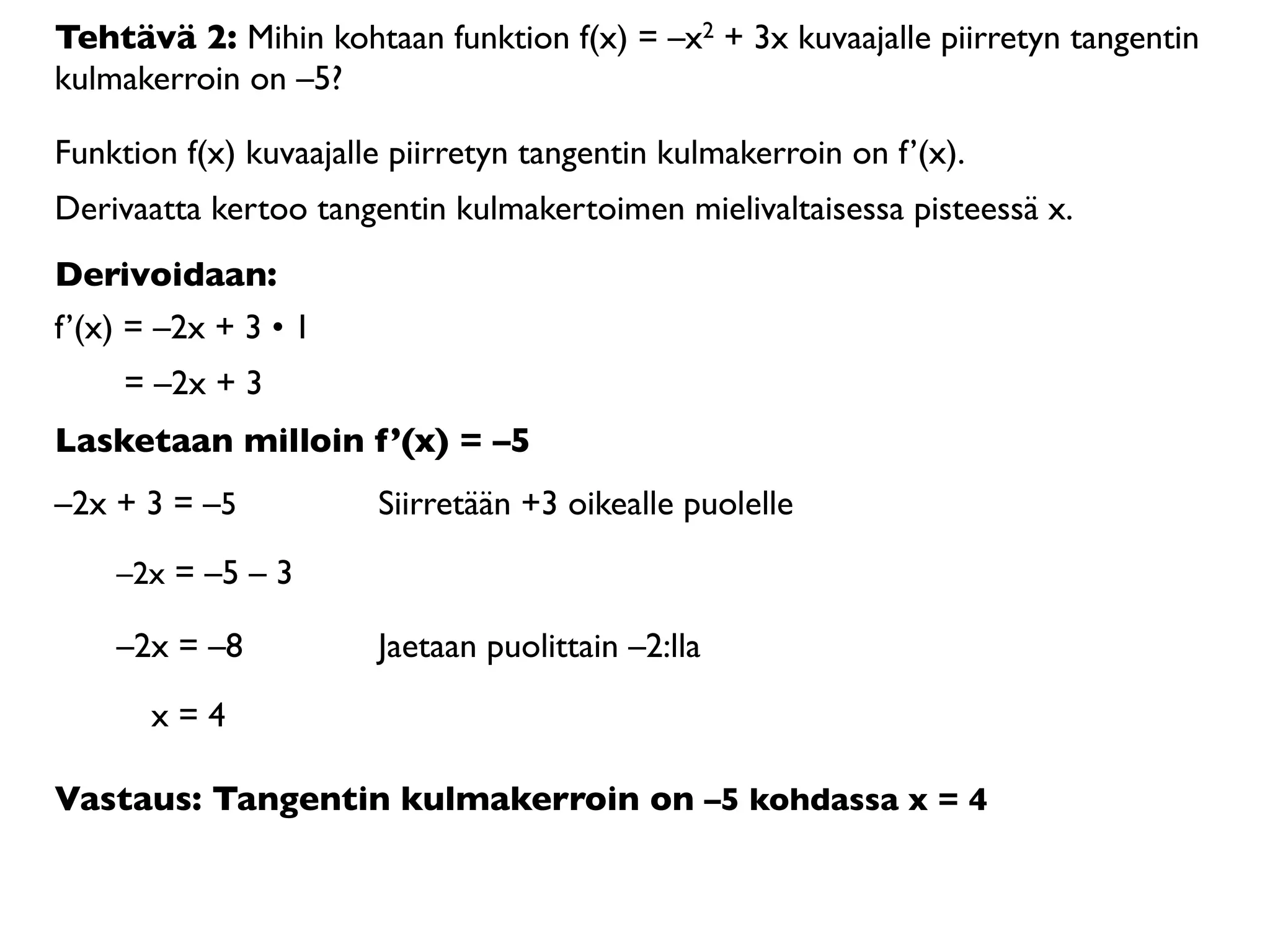 Tehtävä 2: Mihin kohtaan funktion f(x) = –x2 + 3x kuvaajalle piirretyn tangentin
kulmakerroin on –5?

Funktion f(x) kuvaajalle piirretyn tangentin kulmakerroin on f’(x).
Derivaatta kertoo tangentin kulmakertoimen mielivaltaisessa pisteessä x.
Derivoidaan:
f’(x) = –2x + 3 • 1
     = –2x + 3
Lasketaan milloin f’(x) = –5
–2x + 3 = –5           Siirretään +3 oikealle puolelle

    –2x = –5 – 3

    –2x = –8           Jaetaan puolittain –2:lla

       x=4

Vastaus: Tangentin kulmakerroin on –5 kohdassa x = 4
 