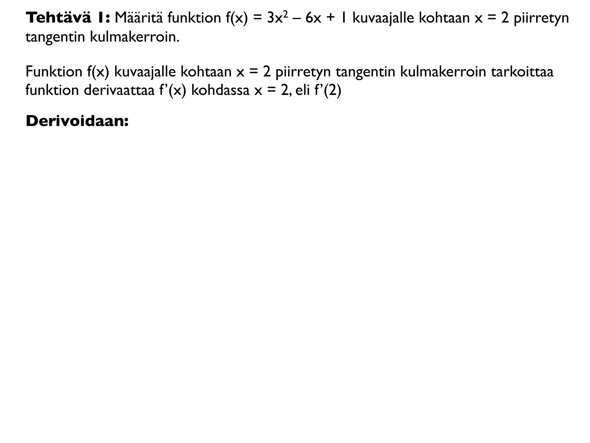 Tehtävä 1: Määritä funktion f(x) = 3x2 – 6x + 1 kuvaajalle kohtaan x = 2 piirretyn
tangentin kulmakerroin.

Funktion f(x) kuvaajalle kohtaan x = 2 piirretyn tangentin kulmakerroin tarkoittaa
funktion derivaattaa f’(x) kohdassa x = 2, eli f’(2)
Derivoidaan:
 