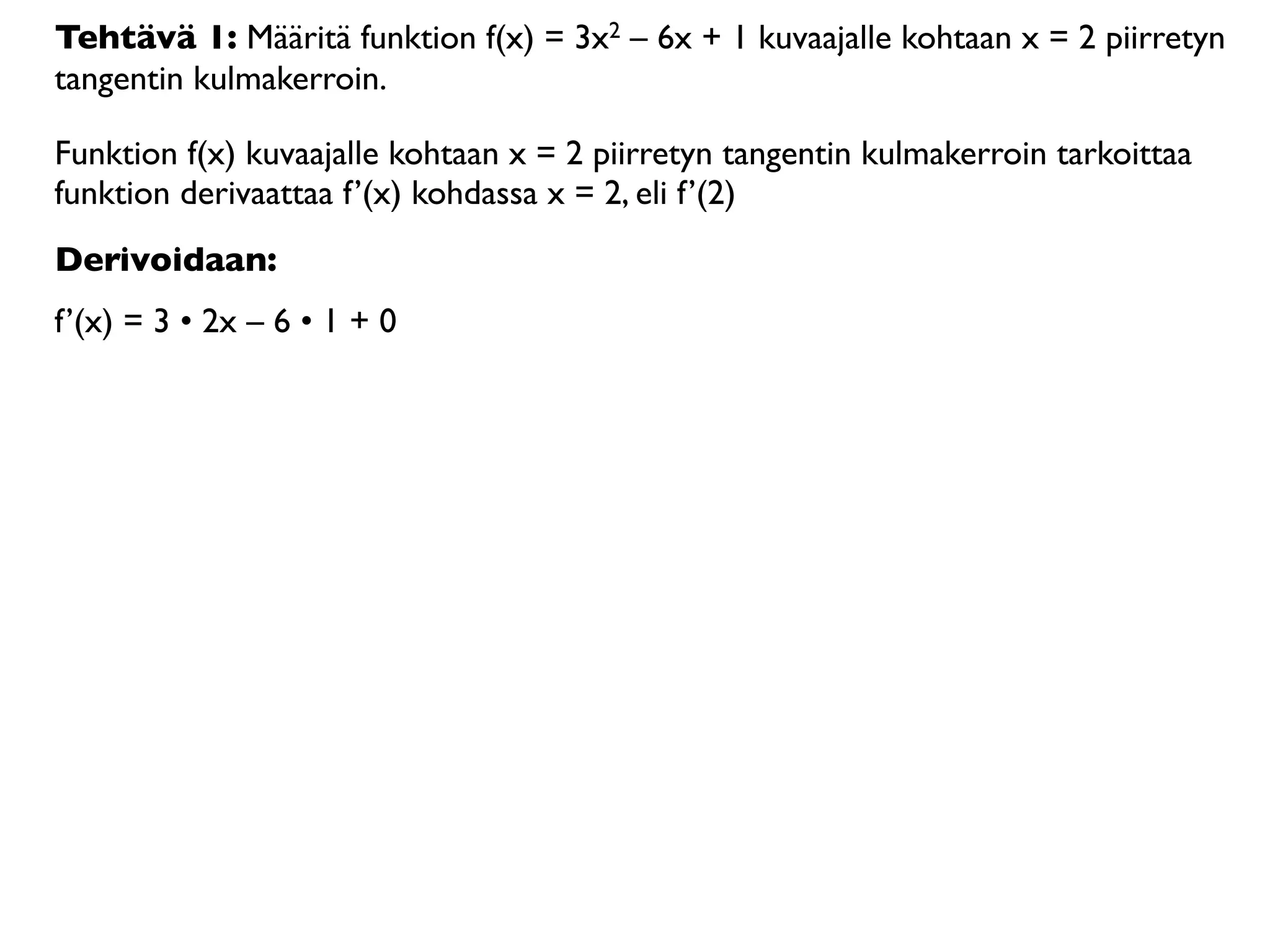 Tehtävä 1: Määritä funktion f(x) = 3x2 – 6x + 1 kuvaajalle kohtaan x = 2 piirretyn
tangentin kulmakerroin.

Funktion f(x) kuvaajalle kohtaan x = 2 piirretyn tangentin kulmakerroin tarkoittaa
funktion derivaattaa f’(x) kohdassa x = 2, eli f’(2)
Derivoidaan:
f’(x) = 3 • 2x – 6 • 1 + 0
 