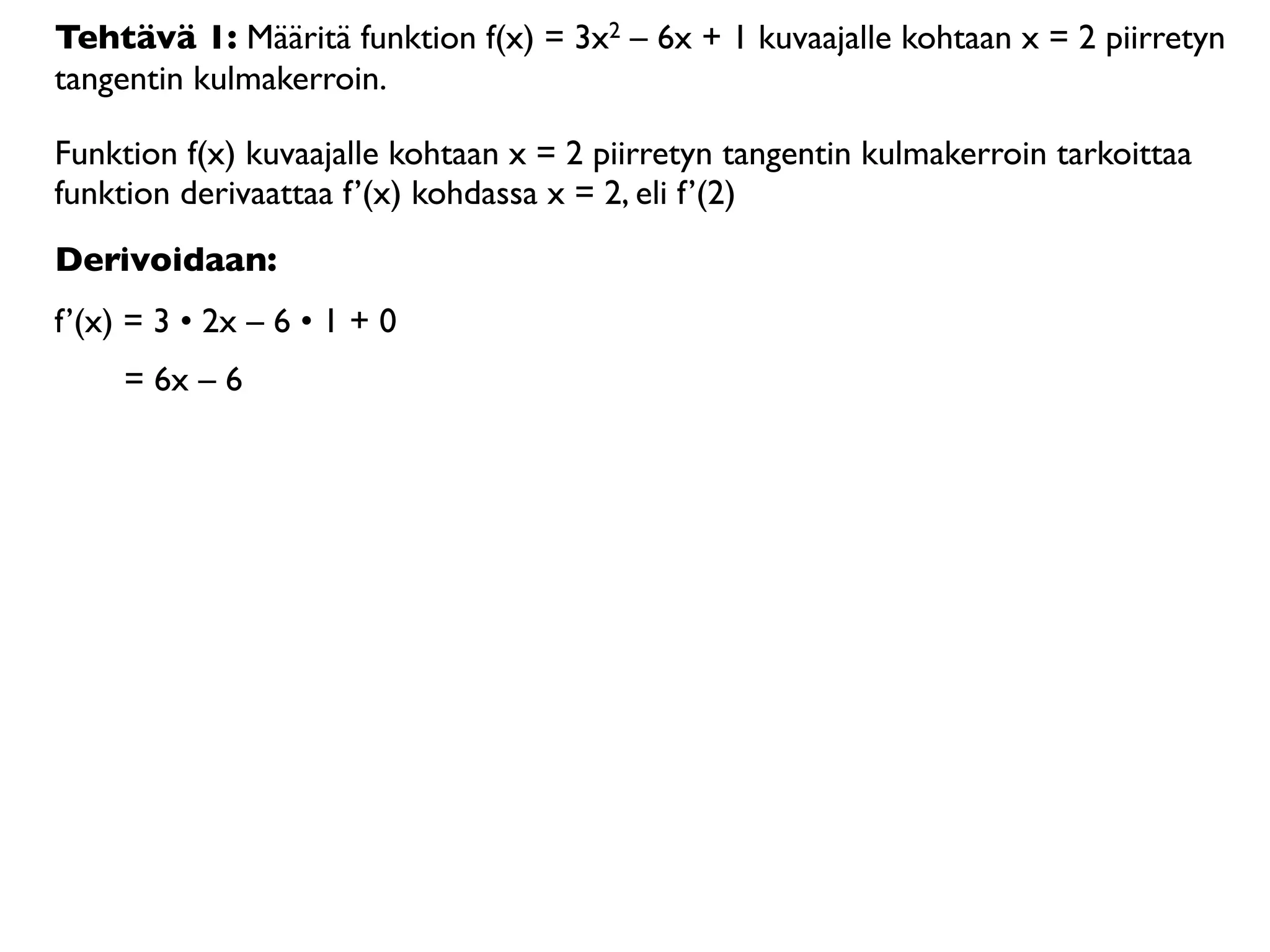 Tehtävä 1: Määritä funktion f(x) = 3x2 – 6x + 1 kuvaajalle kohtaan x = 2 piirretyn
tangentin kulmakerroin.

Funktion f(x) kuvaajalle kohtaan x = 2 piirretyn tangentin kulmakerroin tarkoittaa
funktion derivaattaa f’(x) kohdassa x = 2, eli f’(2)
Derivoidaan:
f’(x) = 3 • 2x – 6 • 1 + 0
     = 6x – 6
 