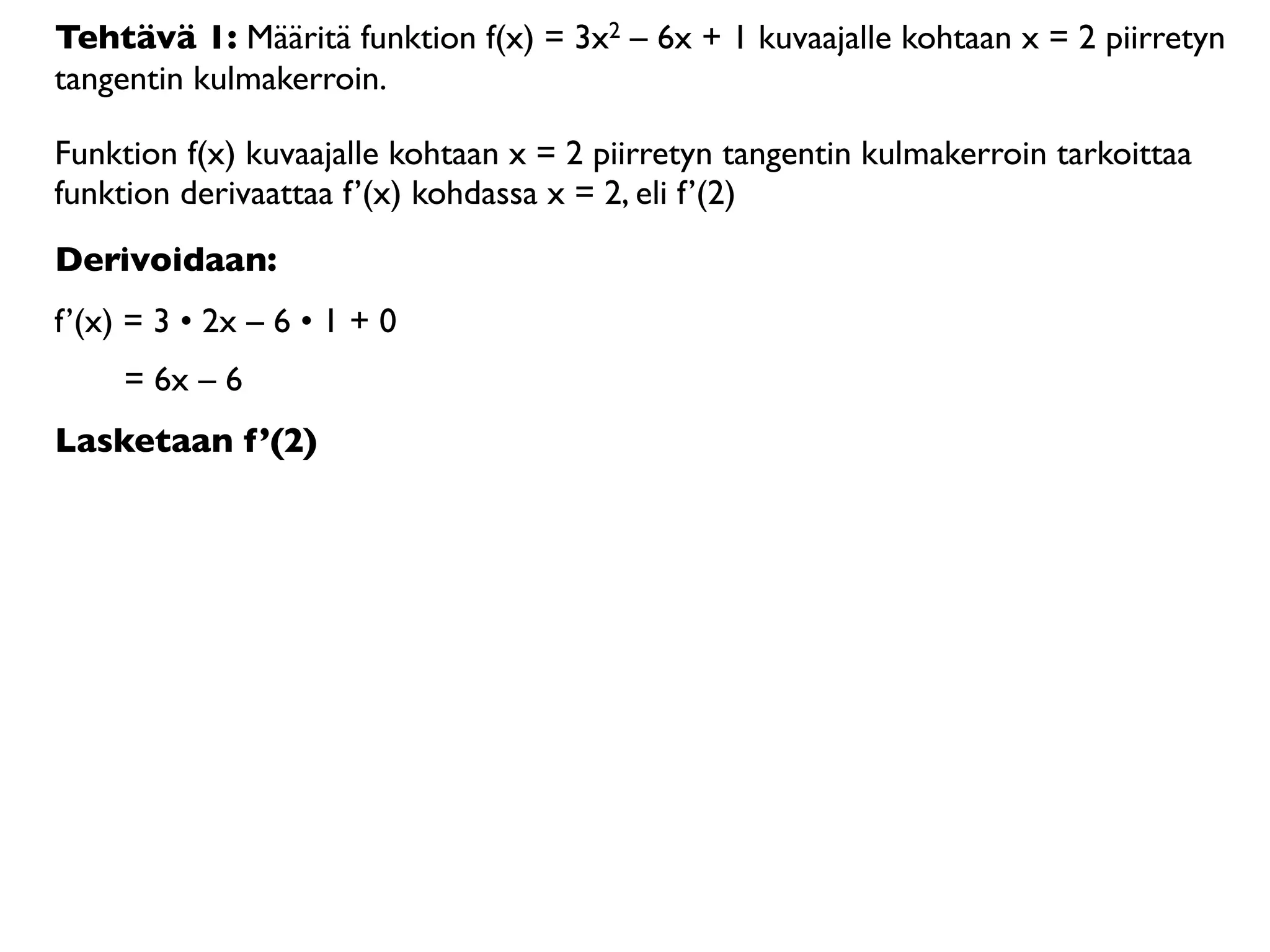 Tehtävä 1: Määritä funktion f(x) = 3x2 – 6x + 1 kuvaajalle kohtaan x = 2 piirretyn
tangentin kulmakerroin.

Funktion f(x) kuvaajalle kohtaan x = 2 piirretyn tangentin kulmakerroin tarkoittaa
funktion derivaattaa f’(x) kohdassa x = 2, eli f’(2)
Derivoidaan:
f’(x) = 3 • 2x – 6 • 1 + 0
     = 6x – 6
Lasketaan f’(2)
 