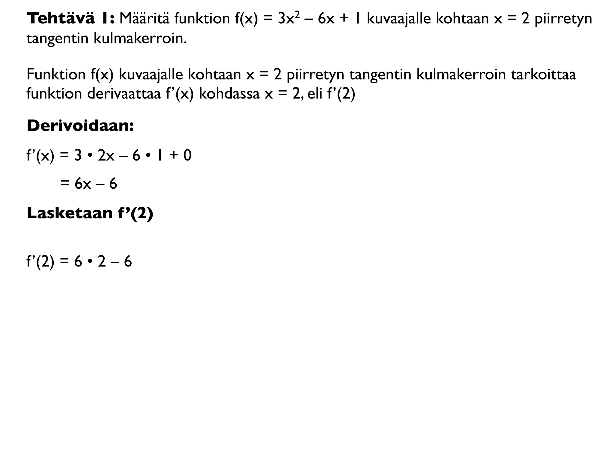 Tehtävä 1: Määritä funktion f(x) = 3x2 – 6x + 1 kuvaajalle kohtaan x = 2 piirretyn
tangentin kulmakerroin.

Funktion f(x) kuvaajalle kohtaan x = 2 piirretyn tangentin kulmakerroin tarkoittaa
funktion derivaattaa f’(x) kohdassa x = 2, eli f’(2)
Derivoidaan:
f’(x) = 3 • 2x – 6 • 1 + 0
     = 6x – 6
Lasketaan f’(2)

f’(2) = 6 • 2 – 6
 