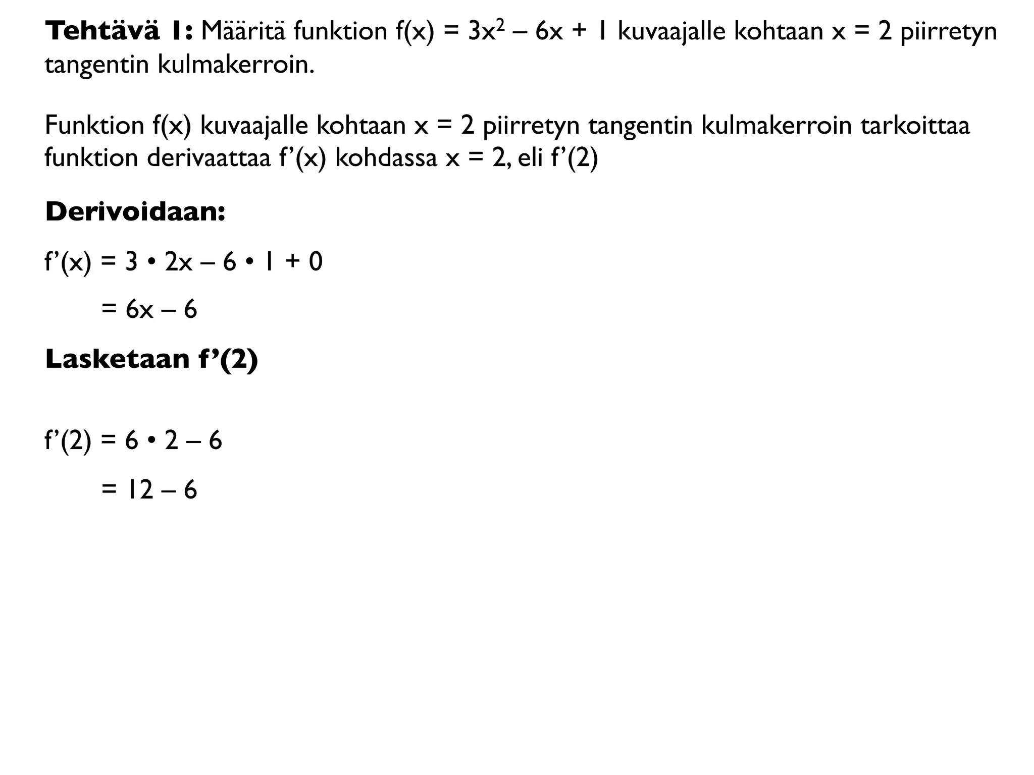 Tehtävä 1: Määritä funktion f(x) = 3x2 – 6x + 1 kuvaajalle kohtaan x = 2 piirretyn
tangentin kulmakerroin.

Funktion f(x) kuvaajalle kohtaan x = 2 piirretyn tangentin kulmakerroin tarkoittaa
funktion derivaattaa f’(x) kohdassa x = 2, eli f’(2)
Derivoidaan:
f’(x) = 3 • 2x – 6 • 1 + 0
     = 6x – 6
Lasketaan f’(2)

f’(2) = 6 • 2 – 6
     = 12 – 6
 