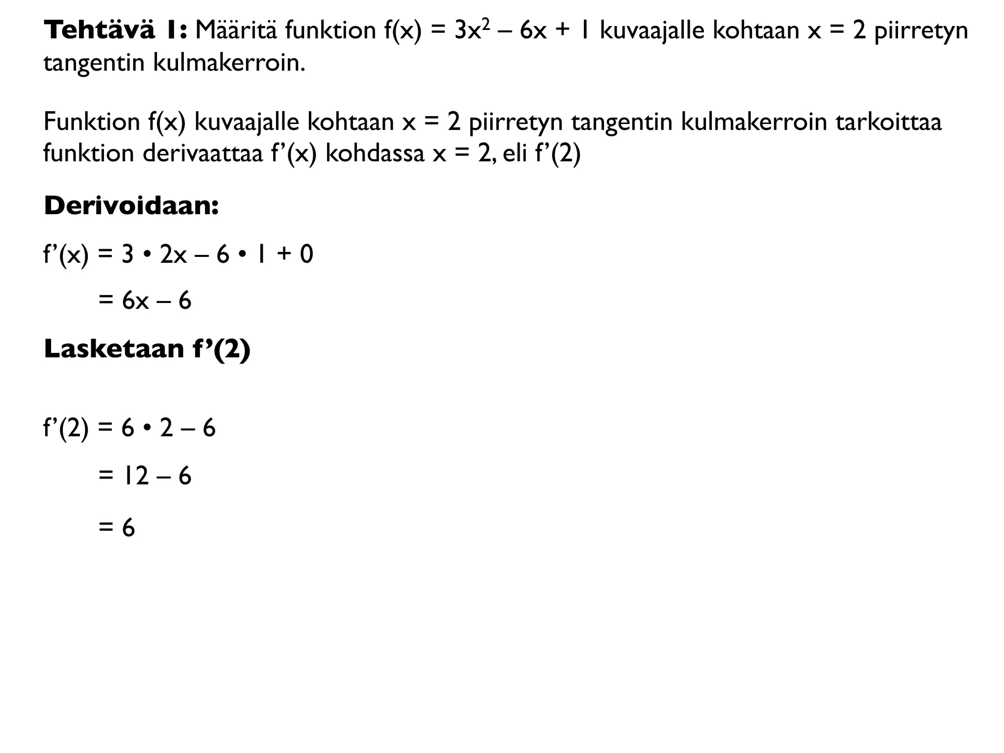 Tehtävä 1: Määritä funktion f(x) = 3x2 – 6x + 1 kuvaajalle kohtaan x = 2 piirretyn
tangentin kulmakerroin.

Funktion f(x) kuvaajalle kohtaan x = 2 piirretyn tangentin kulmakerroin tarkoittaa
funktion derivaattaa f’(x) kohdassa x = 2, eli f’(2)
Derivoidaan:
f’(x) = 3 • 2x – 6 • 1 + 0
     = 6x – 6
Lasketaan f’(2)

f’(2) = 6 • 2 – 6
     = 12 – 6
     =6
 