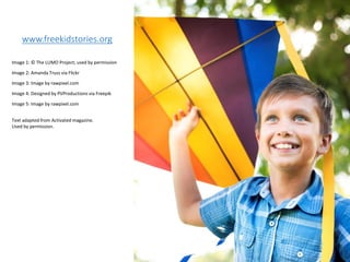 www.freekidstories.org
Image 1: © The LUMO Project; used by permission
Image 2: Amanda Truss via Flickr
Image 3: Image by rawpixel.com
Image 4: Designed by PVProductions via Freepik
Image 5: Image by rawpixel.com
Text adapted from Activated magazine.
Used by permission.
 