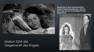 Marion fühlt die
Gegenwart des Engels.
Damiel hat in einer Trapezkünstlerin
seinen Gegenpart gefunden. Weil sie
weit weg von der Ernsthafltigkeit Erdes
gewesen ist.
 