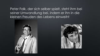 Peter Falk, der sich selber spielt, steht ihm bei
seiner Umwandlung bei, indem er ihn in die
kleinen Freuden des Lebens einweiht
 