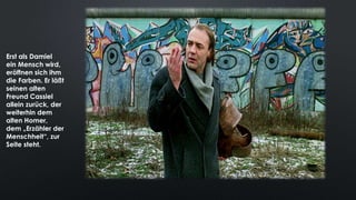 Erst als Damiel
ein Mensch wird,
eröffnen sich ihm
die Farben. Er läßt
seinen alten
Freund Cassiel
allein zurück, der
weiterhin dem
alten Homer,
dem „Erzähler der
Menschheit“, zur
Seite steht.
 