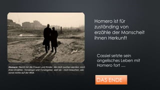 DAS ENDE
Cassiel setzte sein
angelisches Leben mit
Homero fort ....
Homero ist für
zuständing von
erzähle der Manscheit
ihnen Herkunft
Homero: Nennt mir die Frauen und Kinder, die mich suchen werden, mich
ihren Erzähler, Vorsänger und Tonangeber, weil sie - mich brauchen, wie
sonst nichts auf der Welt.
 