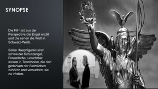 SYNOPSE
Die Film ist aus der
Perspective die Engel erzält
und die sehen die Welt in
Schwarz-Weiß.
Seine Hauptfiguren sind
schweizer Schutzengel,
Freundliche, unsichtbar
wesen in Trenchcoat, die den
gedanken der Sterblichen
zuhören und versuchen, sie
zu trösten.
 