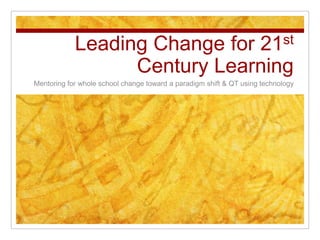 Leading Change for 21st Century Learning Mentoring for whole school change toward a paradigm shift & QT using technology  