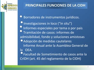 Borradores de instrumentos jurídicos.
Investigaciones in loco (“in situ”)
Informes especiales por tema o por país
Tramitación de casos: informes de
admisibilidad, fondo y soluciones amistosas
Adopción de medidas cautelares
Informe Anual ante la Asamblea General de
la OEA.
Facultad de Sometimiento de casos ante la
CrIDH (art. 45 del reglamento de la CIDH)
PRINCIPALES FUNCIONES DE LA CIDH
714/05/14
 