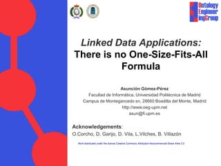 Linked Data Applications:
There is no One-Size-Fits-All
          Formula

                         Asunción Gómez-Pérez
        Facultad de Informática, Universidad Politécnica de Madrid
      Campus de Montegancedo sn, 28660 Boadilla del Monte, Madrid
                         http://www.oeg-upm.net
                             asun@fi.upm.es


Acknowledgements:
O.Corcho, D. Garijo, D. Vila, L.Vilches, B. Villazón
  Work distributed under the license Creative Commons Attribution-Noncommercial-Share Alike 3.0
 