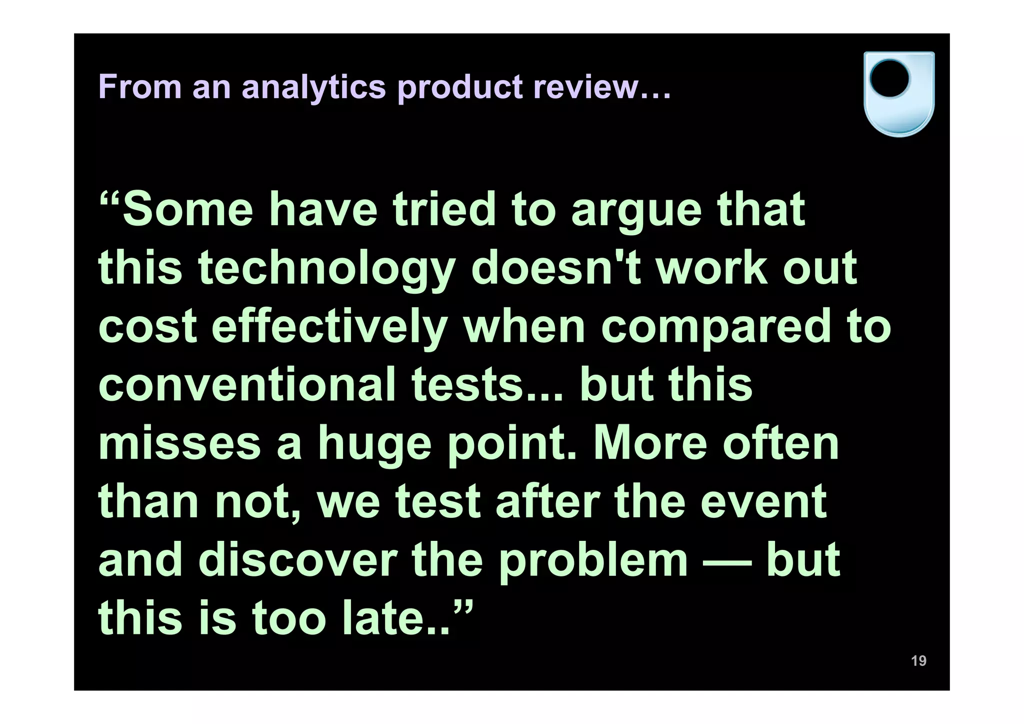 From an analytics product review…
“Some have tried to argue that
this technology doesn't work out
cost effectively when compared to
conventional tests... but this
misses a huge point. More often
than not, we test after the event
and discover the problem — but
this is too late..”
19
 