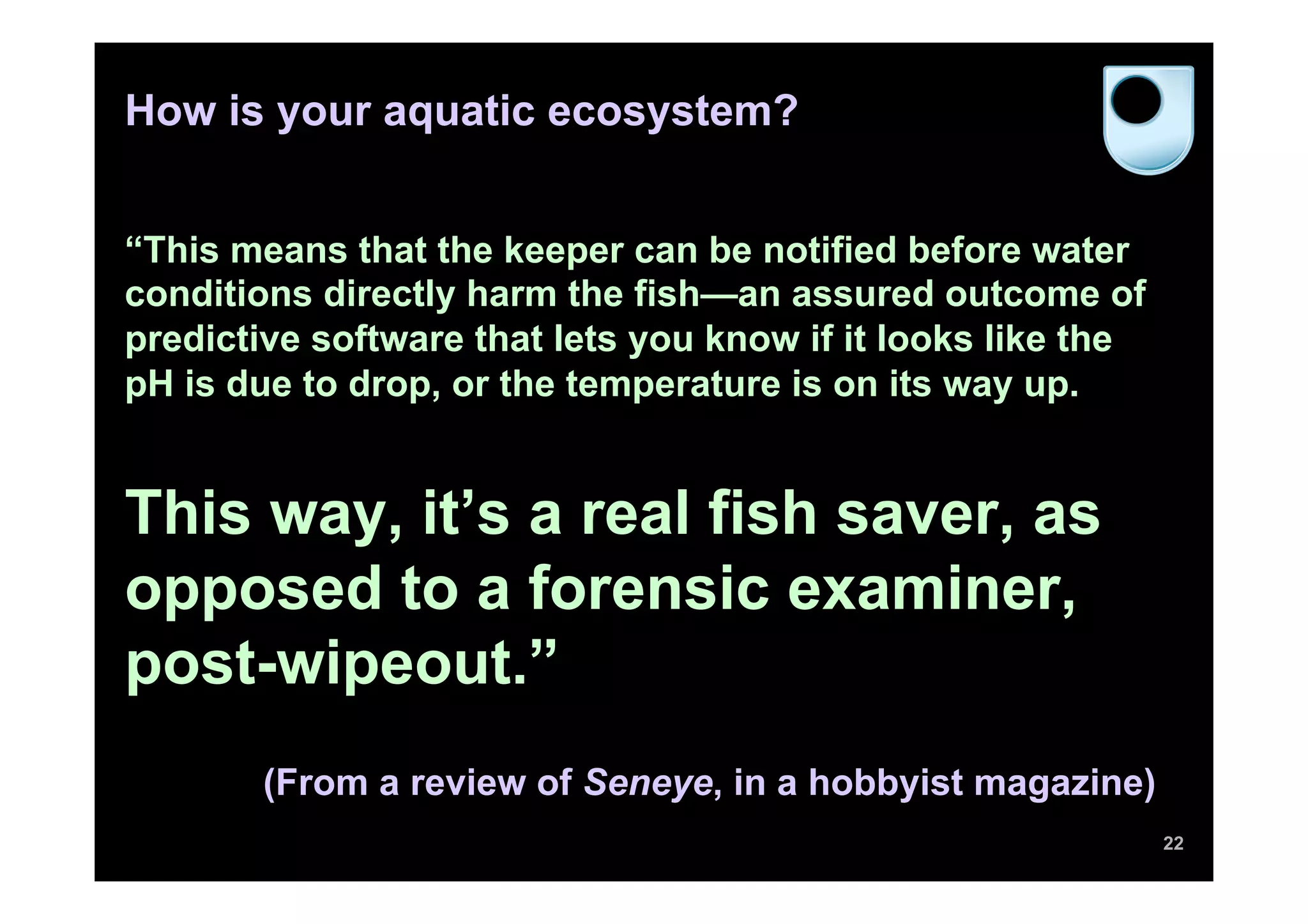 How is your aquatic ecosystem?
“This means that the keeper can be notified before water
conditions directly harm the fish—an assured outcome of
predictive software that lets you know if it looks like the
pH is due to drop, or the temperature is on its way up.
This way, it’s a real fish saver, as
opposed to a forensic examiner,
post-wipeout.”
(From a review of Seneye, in a hobbyist magazine)
22
 
