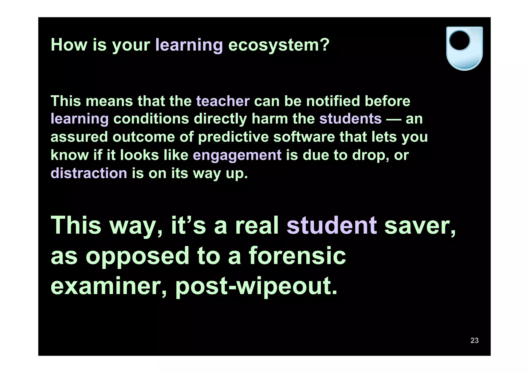 How is your learning ecosystem?
This means that the teacher can be notified before
learning conditions directly harm the students — an
assured outcome of predictive software that lets you
know if it looks like engagement is due to drop, or
distraction is on its way up.
This way, it’s a real student saver,
as opposed to a forensic
examiner, post-wipeout.
23
 