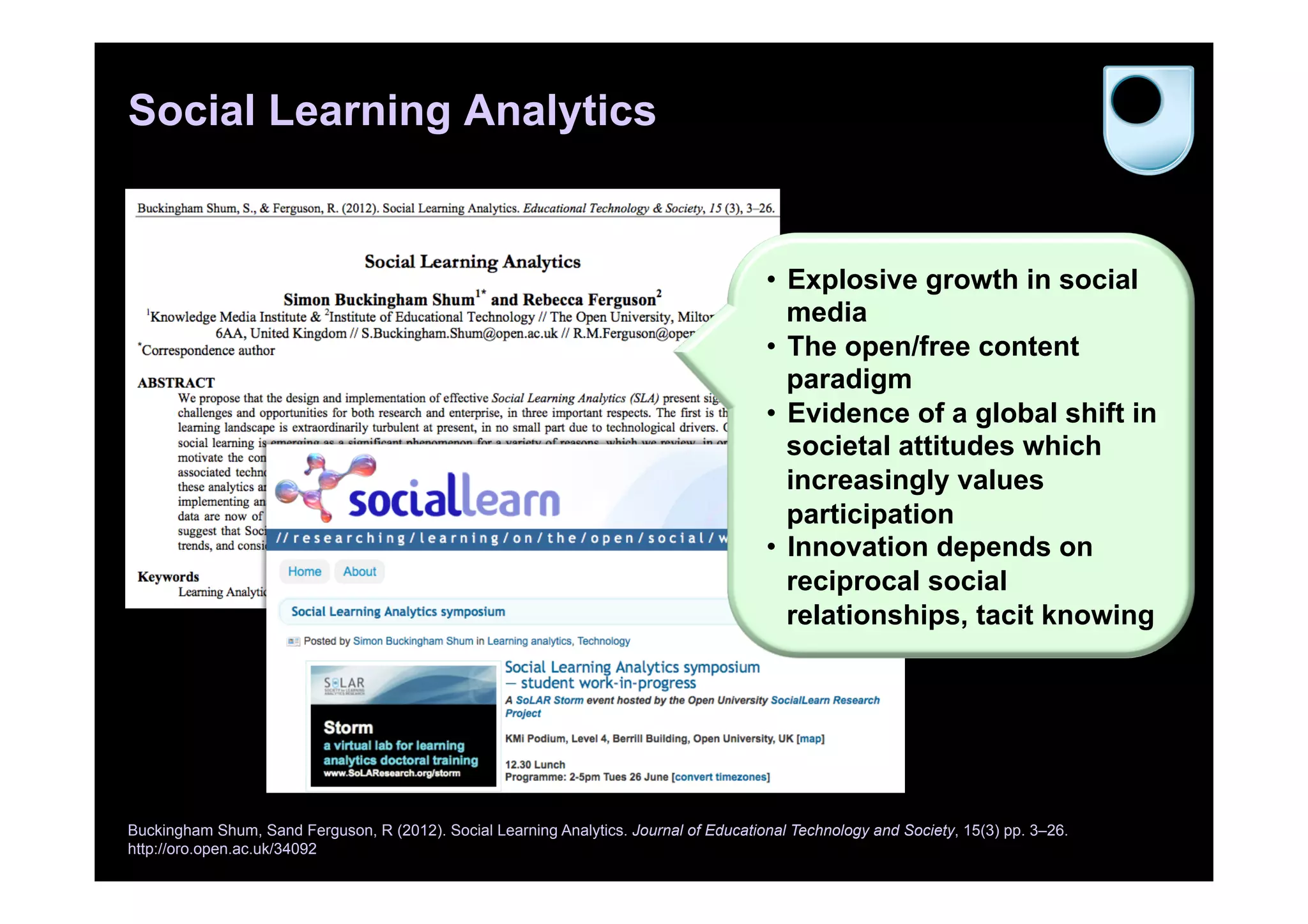 Social Learning Analytics
Buckingham Shum, Sand Ferguson, R (2012). Social Learning Analytics. Journal of Educational Technology and Society, 15(3) pp. 3–26.
http://oro.open.ac.uk/34092
•  Explosive growth in social
media
•  The open/free content
paradigm
•  Evidence of a global shift in
societal attitudes which
increasingly values
participation
•  Innovation depends on
reciprocal social
relationships, tacit knowing
 