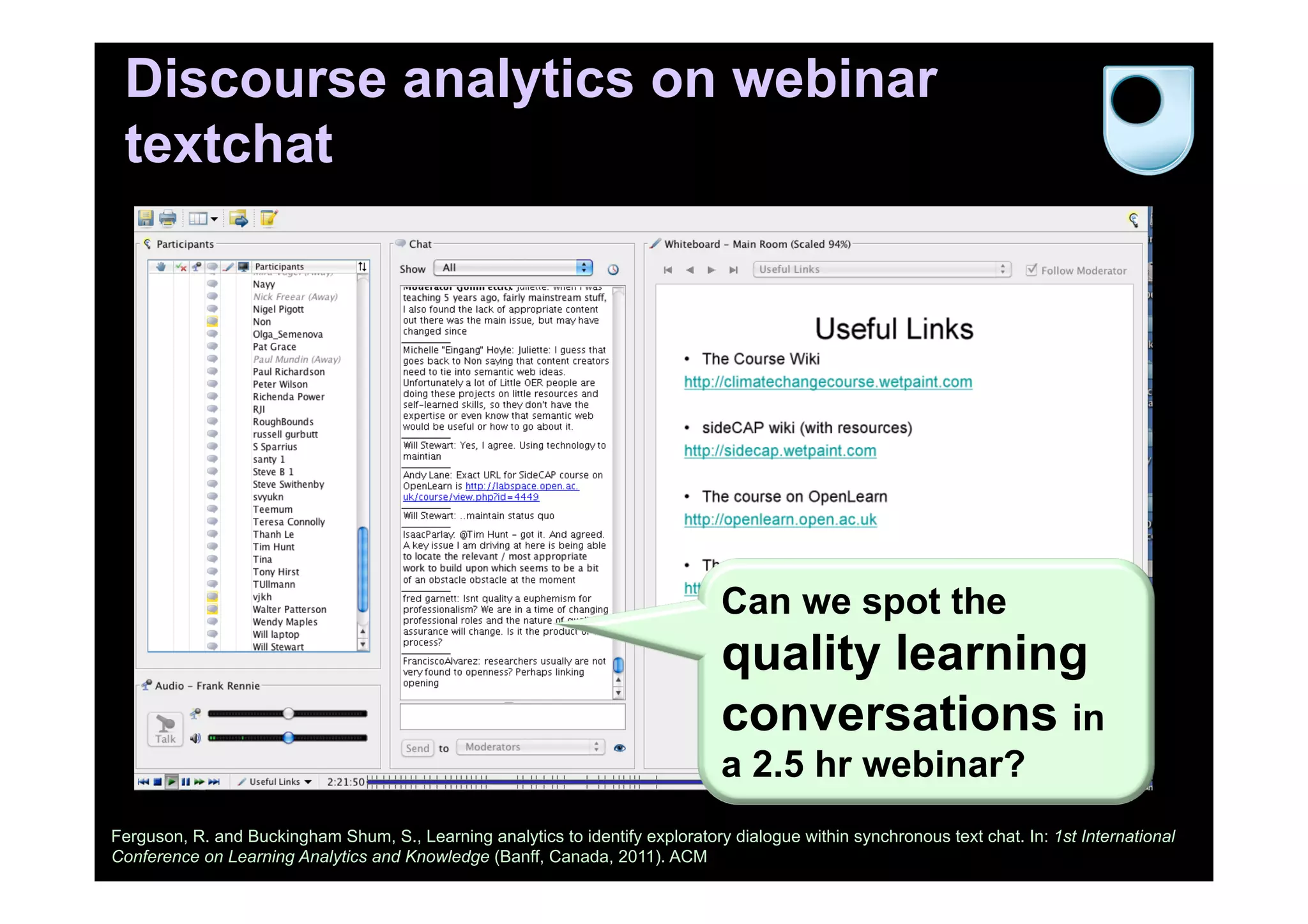 Discourse analytics on webinar
textchat
Ferguson, R. and Buckingham Shum, S., Learning analytics to identify exploratory dialogue within synchronous text chat. In: 1st International
Conference on Learning Analytics and Knowledge (Banff, Canada, 2011). ACM
Can we spot the
quality learning
conversations in
a 2.5 hr webinar?
 