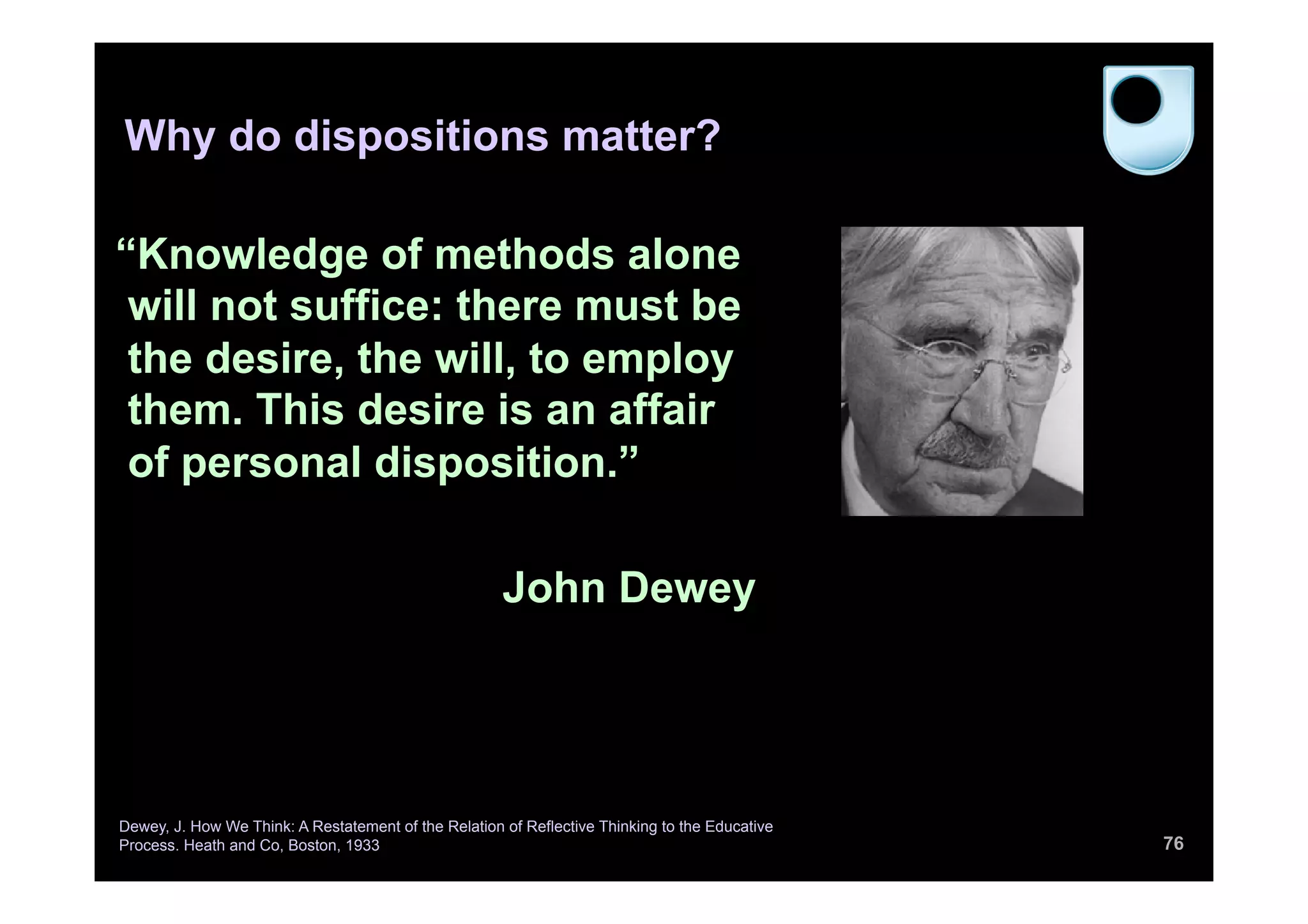 Why do dispositions matter?
76
“Knowledge of methods alone
will not suffice: there must be
the desire, the will, to employ
them. This desire is an affair
of personal disposition.”
John Dewey
Dewey, J. How We Think: A Restatement of the Relation of Reflective Thinking to the Educative
Process. Heath and Co, Boston, 1933
 