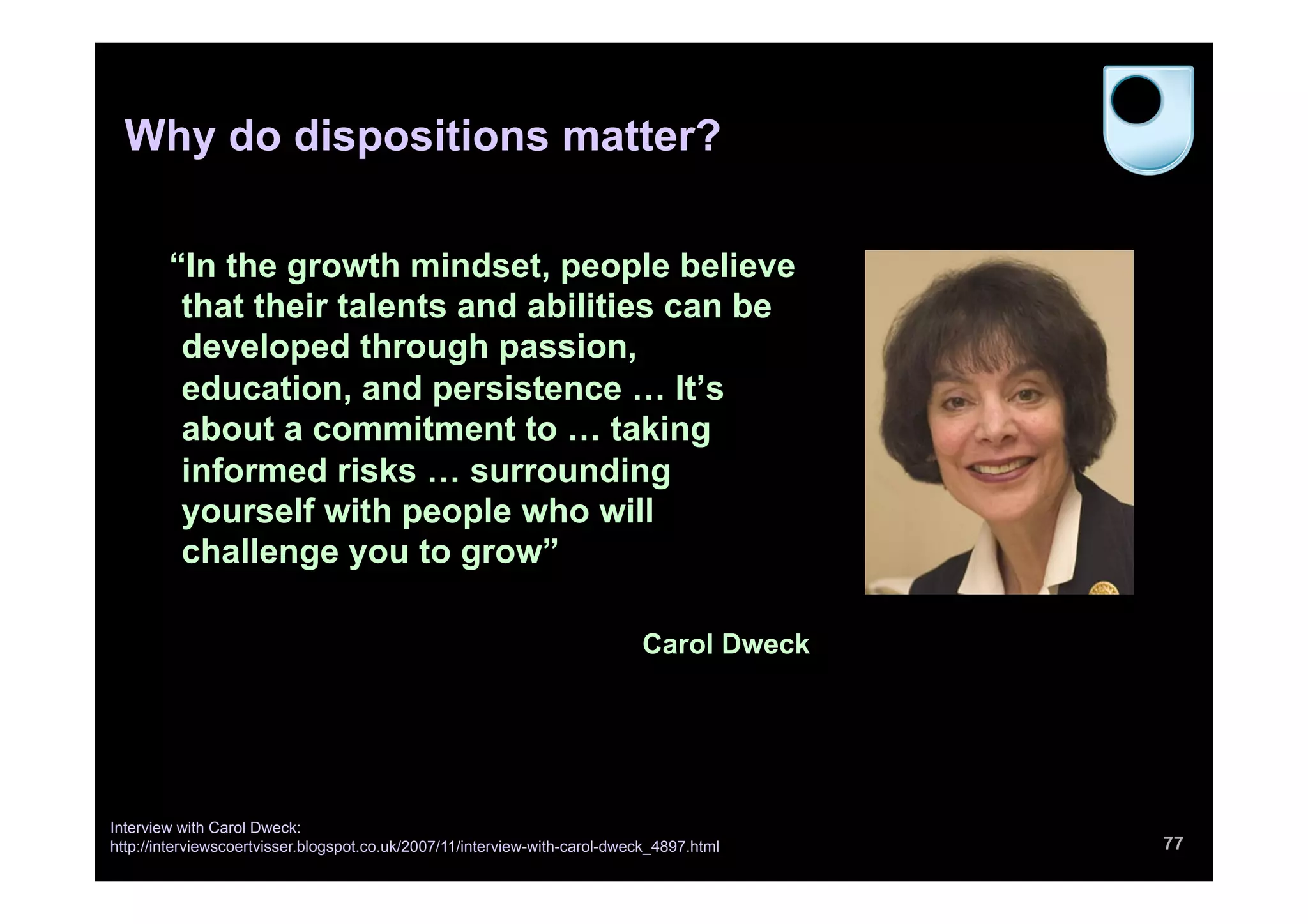 “In the growth mindset, people believe
that their talents and abilities can be
developed through passion,
education, and persistence … It’s
about a commitment to … taking
informed risks … surrounding
yourself with people who will
challenge you to grow”
Carol Dweck
77
Interview with Carol Dweck:
http://interviewscoertvisser.blogspot.co.uk/2007/11/interview-with-carol-dweck_4897.html
Why do dispositions matter?
 