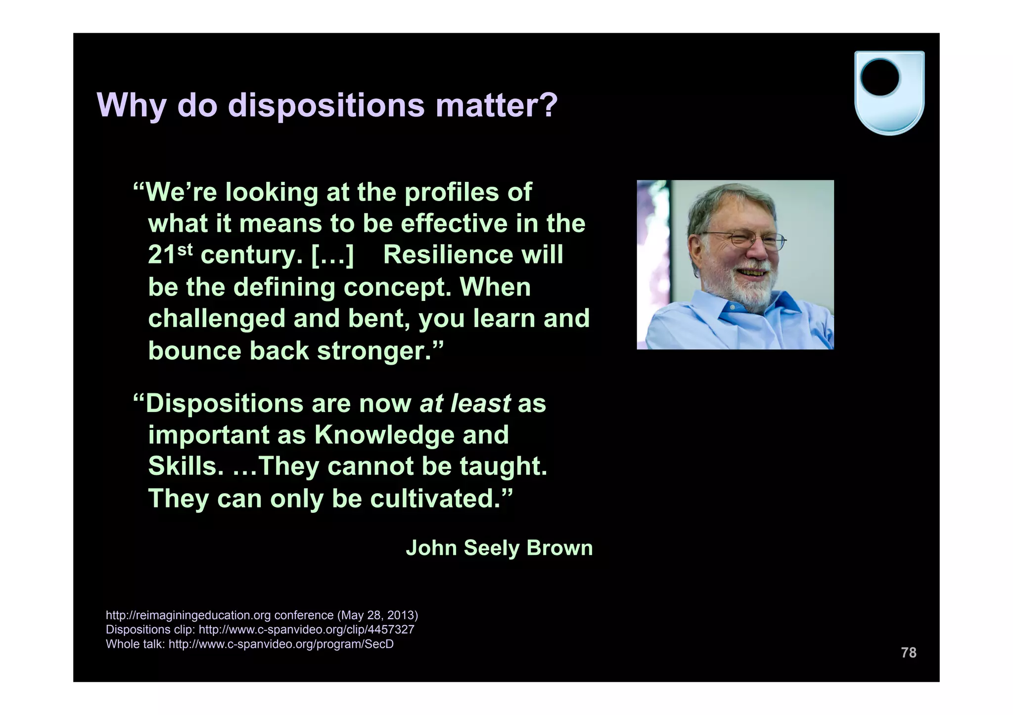 “We’re looking at the profiles of
what it means to be effective in the
21st century. […] Resilience will
be the defining concept. When
challenged and bent, you learn and
bounce back stronger.”
“Dispositions are now at least as
important as Knowledge and
Skills. …They cannot be taught.
They can only be cultivated.”
John Seely Brown
78
http://reimaginingeducation.org conference (May 28, 2013)
Dispositions clip: http://www.c-spanvideo.org/clip/4457327
Whole talk: http://www.c-spanvideo.org/program/SecD
Why do dispositions matter?
 